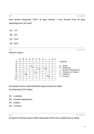 ________________________________________________________________________________
000 IT_016808
Uma torneira desperdiça 125ml de água durante 1 hora. Quantos litros de água
desperdiçará em 24 horas?
(A) 1,5l
(B) 3,0l
(C) 15,0l
(D) 30,0l
________________________________________________________________________________
000 IT_021182
Observe a figura:
No esquema acima, estão localizados alguns pontos da cidade.
A coordenada (5,G) localiza
(A) a catedral.
(B) a quadra poliesportiva.
(C) o teatro.
(D) o cinema.
________________________________________________________________________________
000 IT_021185
As figuras mostradas abaixo estão organizadas dentro de um padrão que se repete.
4
 