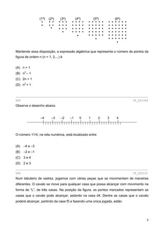 (1ª) (2ª) (3ª) (4ª) (5ª) (6ª)
Mantendo essa disposição, a expressão algébrica que representa o número de pontos da
figura de ordem n (n = 1, 2,...) é
(A) n + 1
(B) n2
– 1
(C) 2n + 1
(D) n2
+ 1
________________________________________________________________________________
000 IT_021334
Observe o desenho abaixo.
–4 –3 –2 –1 0 1 2 3 4
O número 11/4, na reta numérica, está localizado entre
(A) –4 e –3
(B) –2 e –1
(C) 3 e 4
(D) 2 e 3
________________________________________________________________________________
000 IT_022151
Num tabuleiro de xadrez, jogamos com várias peças que se movimentam de maneiras
diferentes. O cavalo se move para qualquer casa que possa alcançar com movimento na
forma de “L”, de três casas. Na posição da figura, os pontos marcados representam as
casas que o cavalo pode alcançar, estando na casa d4. Dentre as casas que o cavalo
poderá alcançar, partindo da casa f5 e fazendo uma única jogada, estão
5
 