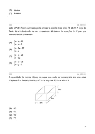 (C) Marina
(D) Roberto
________________________________________________________________________________
000 IT_023008
João e Pedro foram a um restaurante almoçar e a conta deles foi de R$ 28,00. A conta de
Pedro foi o triplo do valor de seu companheiro. O sistema de equações do 1º grau que
melhor traduz o problema é
(A)
⎩
⎨
⎧
=−
=+
7yx
28yx
(B)
⎩
⎨
⎧
=
=+
yx
28y3x
(C)
⎩
⎨
⎧
=
=+
y3x
28yx
(D)
⎩
⎨
⎧
+=
=+
3yx
28yx
________________________________________________________________________________
000 IT_023100
A quantidade de metros cúbicos de água, que pode ser armazenada em uma caixa
d’água de 2 m de comprimento por 3 m de largura e 1,5 m de altura, é
2 m
3 m
1,5 m
(A) 6,5
(B) 6,0
(C) 9,0
(D) 7,5
7
 