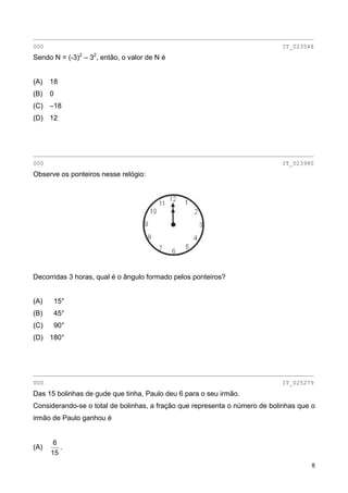 ________________________________________________________________________________
000 IT_023548
Sendo N = (-3)2
– 32
, então, o valor de N é
(A) 18
(B) 0
(C) –18
(D) 12
________________________________________________________________________________
000 IT_023980
Observe os ponteiros nesse relógio:
Decorridas 3 horas, qual é o ângulo formado pelos ponteiros?
(A) 15°
(B) 45°
(C) 90°
(D) 180°
________________________________________________________________________________
000 IT_025279
Das 15 bolinhas de gude que tinha, Paulo deu 6 para o seu irmão.
Considerando-se o total de bolinhas, a fração que representa o número de bolinhas que o
irmão de Paulo ganhou é
(A)
15
6
.
8
 