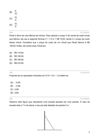 (B)
15
9
.
(C)
9
15
.
(D)
6
15
.
________________________________________________________________________________
000 IT_025521
Paulo é dono de uma fábrica de móveis. Para calcular o preço V de venda de cada móvel
que fabrica, ele usa a seguinte fórmula V = 1,5 C + R$ 10,00, sendo C o preço de custo
desse móvel. Considere que o preço de custo de um móvel que Paulo fabrica é R$
100,00. Então, ele vende esse móvel por
(A) R$ 110,00.
(B) R$ 150,00.
(C) R$ 160,00.
(D) R$ 210,00.
________________________________________________________________________________
000 IT_025570
Fazendo-se as operações indicadas em 0,74 + 0,5 – 1,5 obtém-se
(A) – 0,64.
(B) – 0,26.
(C) 0,26.
(D) 0,64.
________________________________________________________________________________
000 IT_026669
Observe esta figura que representa uma escada apoiada em uma parede. O topo da
escada está a 7 m de altura, e seu pé está afastado da parede 2 m.
9
 