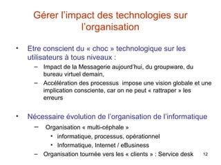 Gérer l’impact des technologies sur
l’organisation
•

Etre conscient du « choc » technologique sur les
utilisateurs à tous niveaux :
– Impact de la Messagerie aujourd’hui, du groupware, du
bureau virtuel demain,
– Accélération des processus impose une vision globale et une
implication consciente, car on ne peut « rattraper » les
erreurs

•

Nécessaire évolution de l’organisation de l’informatique
– Organisation « multi-céphale »
• informatique, processus, opérationnel
• Informatique, Internet / eBusiness
– Organisation tournée vers les « clients » : Service desk

12

 