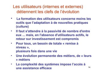 Les utilisateurs (internes et externes)
détiennent les clefs de l’évolution
•
•

•

•
•

La formation des utilisateurs concerne moins les
outils que l’adaptation à de nouvelles pratiques
(culture)
Il faut s'attendre à la passivité de nombre d'entre
eux ... mais, en l'absence d'utilisateurs actifs, le
retour sur investissement est compromis
Pour tous, un besoin de totale « remise à
niveau »,
plusieurs fois dans une vie
Une évolution permanente des métiers, de « leurs
» métiers
La complexité des systèmes impose l’accès à
14
une assistance efficace

 