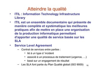 Atteindre la qualité
•
•

•

ITIL : Information Technology Infrastructure
Library
ITIL est un ensemble documentaire qui présente de
manière complète et systématique les meilleures
pratiques afin de mettre en place une organisation
de la production informatique permettant
d'apporter une qualité de service basée sur les
SLA
Service Level Agreement
– Contrat de services entre parties :
• lié à un type d ’incident
• associé à un processus de traitement (urgence, …)
• basé sur un engagement de résultat
– Les SLA font partie du Plan Qualité global (ISO 9000) 16

 