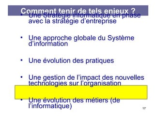 Comment tenir de tels enjeux ?
• Une Stratégie informatique en phase
avec la stratégie d’entreprise

• Une approche globale du Système
d’information
• Une évolution des pratiques
• Une gestion de l’impact des nouvelles
technologies sur l’organisation
• Une évolution des métiers (de
l’informatique)

17

 