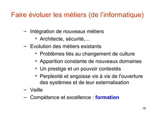Faire évoluer les métiers (de l’informatique)
– Intégration de nouveaux métiers
• Architecte, sécurité,…
– Evolution des métiers existants
• Problèmes liés au changement de culture
• Apparition constante de nouveaux domaines
• Un prestige et un pouvoir contestés
• Perplexité et angoisse vis à vis de l'ouverture
des systèmes et de leur externalisation
– Veille
– Compétence et excellence : formation
18

 