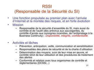 RSSI
(Responsable de la Sécurité du SI)
•
•

Une fonction propulsée au premier plan avec l’arrivée
d’Internet et la montée des risques, et en forte évolution
Mission
– Responsable de la sécurité d’ensemble du SI, mais aussi du
contrôle et de l’audit (des antivirus aux sauvegardes, du
contrôle d’accès aux consignes incendies, de l’antipiratage à la
Business Continuity) : Disponibilité, intégrité, confidentialité

•

Activités et tâches
– Prévention, anticipation, veille, communication et sensibilisation
– Responsables des plans de sécurité et de la charte d’utilisation
– Détermination des moyens, suivi de leur mise en œuvre, et
contrôle strict de leur utilisation et des procédures de traitement
des alertes
– Conformité et relation avec tous organismes de contrôle et
réglementaires (DCSSI,..)
21

 
