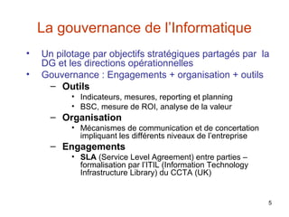 La gouvernance de l’Informatique
•
•

Un pilotage par objectifs stratégiques partagés par la
DG et les directions opérationnelles
Gouvernance : Engagements + organisation + outils
– Outils
• Indicateurs, mesures, reporting et planning
• BSC, mesure de ROI, analyse de la valeur

– Organisation
• Mécanismes de communication et de concertation
impliquant les différents niveaux de l’entreprise

– Engagements
• SLA (Service Level Agreement) entre parties –
formalisation par l’ITIL (Information Technology
Infrastructure Library) du CCTA (UK)

5

 