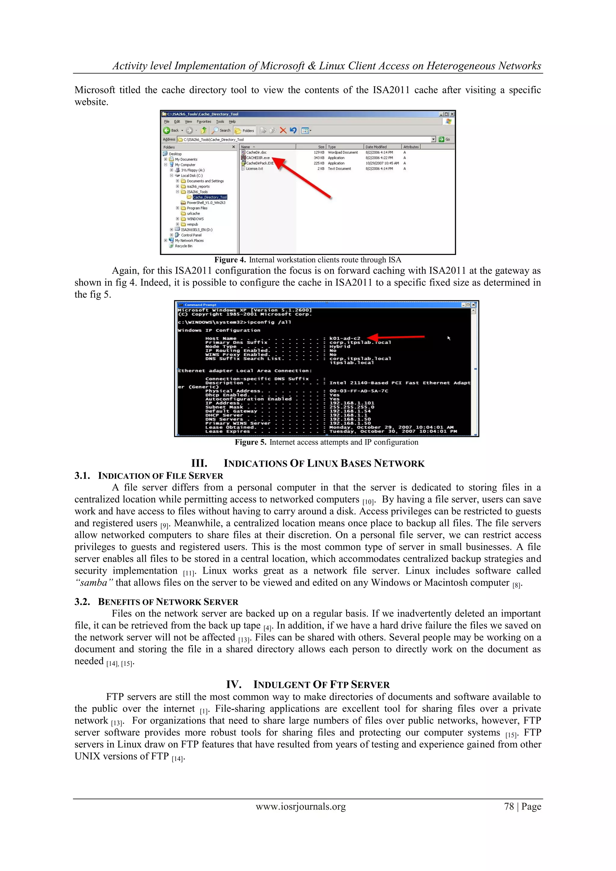 Activity level Implementation of Microsoft & Linux Client Access on Heterogeneous Networks

Microsoft titled the cache directory tool to view the contents of the ISA2011 cache after visiting a specific
website.




                                    Figure 4. Internal workstation clients route through ISA
           Again, for this ISA2011 configuration the focus is on forward caching with ISA2011 at the gateway as
shown in fig 4. Indeed, it is possible to configure the cache in ISA2011 to a specific fixed size as determined in
the fig 5.




                                          Figure 5. Internet access attempts and IP configuration

                             III.     INDICATIONS OF LINUX BASES NETWORK
3.1. INDICATION OF FILE SERVER
         A file server differs from a personal computer in that the server is dedicated to storing files in a
centralized location while permitting access to networked computers [10]. By having a file server, users can save
work and have access to files without having to carry around a disk. Access privileges can be restricted to guests
and registered users [9]. Meanwhile, a centralized location means once place to backup all files. The file servers
allow networked computers to share files at their discretion. On a personal file server, we can restrict access
privileges to guests and registered users. This is the most common type of server in small businesses. A file
server enables all files to be stored in a central location, which accommodates centralized backup strategies and
security implementation [11]. Linux works great as a network file server. Linux includes software called
“samba” that allows files on the server to be viewed and edited on any Windows or Macintosh computer [8].
3.2. BENEFITS OF NETWORK SERVER
           Files on the network server are backed up on a regular basis. If we inadvertently deleted an important
file, it can be retrieved from the back up tape [4]. In addition, if we have a hard drive failure the files we saved on
the network server will not be affected [13]. Files can be shared with others. Several people may be working on a
document and storing the file in a shared directory allows each person to directly work on the document as
needed [14], [15].

                                       IV.     INDULGENT OF FTP SERVER
        FTP servers are still the most common way to make directories of documents and software available to
the public over the internet [1]. File-sharing applications are excellent tool for sharing files over a private
network [13]. For organizations that need to share large numbers of files over public networks, however, FTP
server software provides more robust tools for sharing files and protecting our computer systems [15]. FTP
servers in Linux draw on FTP features that have resulted from years of testing and experience gained from other
UNIX versions of FTP [14].



                                                www.iosrjournals.org                                         78 | Page
 
