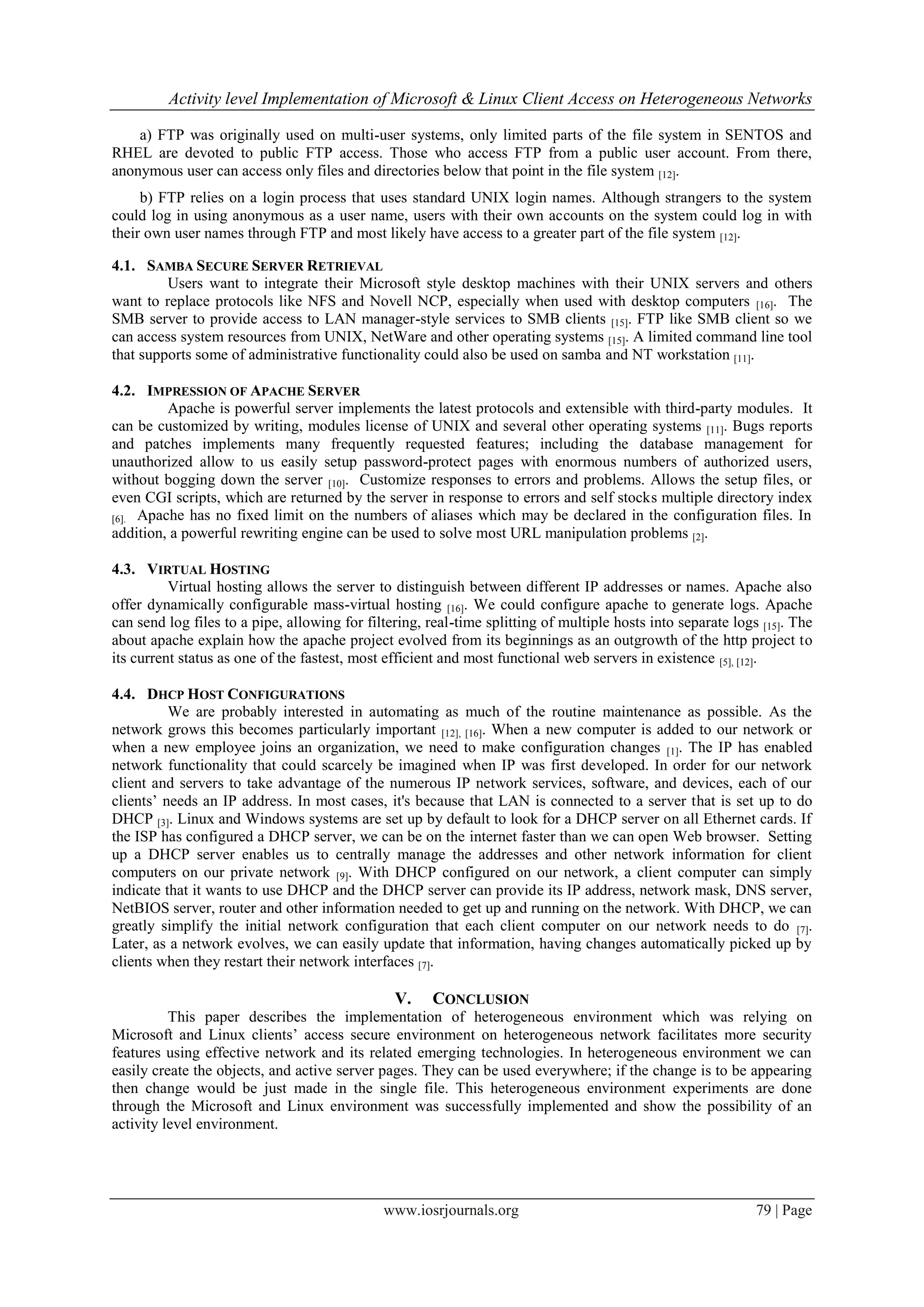 Activity level Implementation of Microsoft & Linux Client Access on Heterogeneous Networks

    a) FTP was originally used on multi-user systems, only limited parts of the file system in SENTOS and
RHEL are devoted to public FTP access. Those who access FTP from a public user account. From there,
anonymous user can access only files and directories below that point in the file system [12].
     b) FTP relies on a login process that uses standard UNIX login names. Although strangers to the system
could log in using anonymous as a user name, users with their own accounts on the system could log in with
their own user names through FTP and most likely have access to a greater part of the file system [12].

4.1. SAMBA SECURE SERVER RETRIEVAL
         Users want to integrate their Microsoft style desktop machines with their UNIX servers and others
want to replace protocols like NFS and Novell NCP, especially when used with desktop computers [16]. The
SMB server to provide access to LAN manager-style services to SMB clients [15]. FTP like SMB client so we
can access system resources from UNIX, NetWare and other operating systems [15]. A limited command line tool
that supports some of administrative functionality could also be used on samba and NT workstation [11].

4.2. IMPRESSION OF APACHE SERVER
         Apache is powerful server implements the latest protocols and extensible with third-party modules. It
can be customized by writing, modules license of UNIX and several other operating systems [11]. Bugs reports
and patches implements many frequently requested features; including the database management for
unauthorized allow to us easily setup password-protect pages with enormous numbers of authorized users,
without bogging down the server [10]. Customize responses to errors and problems. Allows the setup files, or
even CGI scripts, which are returned by the server in response to errors and self stocks multiple directory index
[6]. Apache has no fixed limit on the numbers of aliases which may be declared in the configuration files. In
addition, a powerful rewriting engine can be used to solve most URL manipulation problems [2].

4.3. VIRTUAL HOSTING
          Virtual hosting allows the server to distinguish between different IP addresses or names. Apache also
offer dynamically configurable mass-virtual hosting [16]. We could configure apache to generate logs. Apache
can send log files to a pipe, allowing for filtering, real-time splitting of multiple hosts into separate logs [15]. The
about apache explain how the apache project evolved from its beginnings as an outgrowth of the http project to
its current status as one of the fastest, most efficient and most functional web servers in existence [5], [12].

4.4. DHCP HOST CONFIGURATIONS
          We are probably interested in automating as much of the routine maintenance as possible. As the
network grows this becomes particularly important [12], [16]. When a new computer is added to our network or
when a new employee joins an organization, we need to make configuration changes [1]. The IP has enabled
network functionality that could scarcely be imagined when IP was first developed. In order for our network
client and servers to take advantage of the numerous IP network services, software, and devices, each of our
clients’ needs an IP address. In most cases, it's because that LAN is connected to a server that is set up to do
DHCP [3]. Linux and Windows systems are set up by default to look for a DHCP server on all Ethernet cards. If
the ISP has configured a DHCP server, we can be on the internet faster than we can open Web browser. Setting
up a DHCP server enables us to centrally manage the addresses and other network information for client
computers on our private network [9]. With DHCP configured on our network, a client computer can simply
indicate that it wants to use DHCP and the DHCP server can provide its IP address, network mask, DNS server,
NetBIOS server, router and other information needed to get up and running on the network. With DHCP, we can
greatly simplify the initial network configuration that each client computer on our network needs to do [7].
Later, as a network evolves, we can easily update that information, having changes automatically picked up by
clients when they restart their network interfaces [7].

                                                V.    CONCLUSION
          This paper describes the implementation of heterogeneous environment which was relying on
Microsoft and Linux clients’ access secure environment on heterogeneous network facilitates more security
features using effective network and its related emerging technologies. In heterogeneous environment we can
easily create the objects, and active server pages. They can be used everywhere; if the change is to be appearing
then change would be just made in the single file. This heterogeneous environment experiments are done
through the Microsoft and Linux environment was successfully implemented and show the possibility of an
activity level environment.




                                              www.iosrjournals.org                                            79 | Page
 