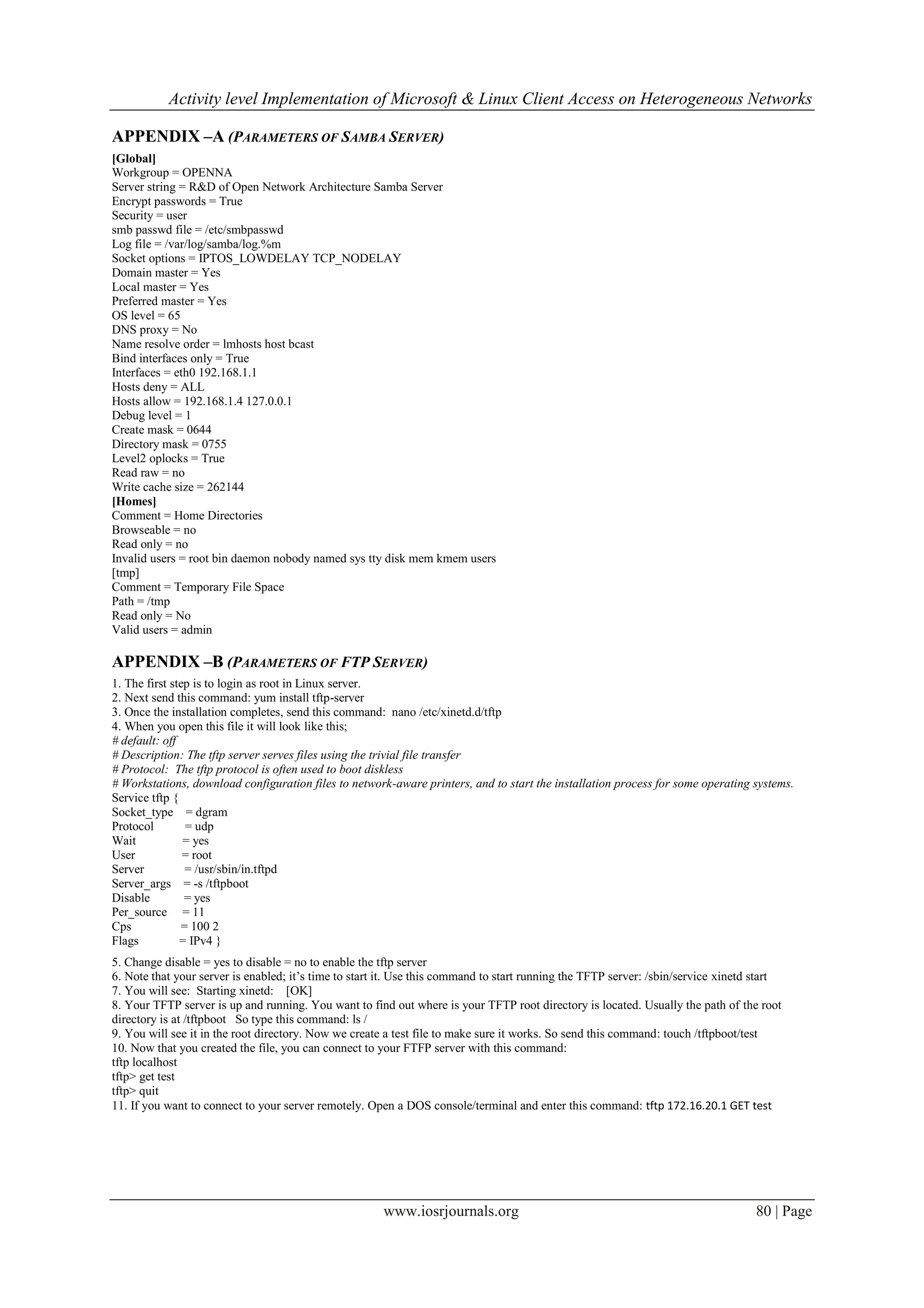 Activity level Implementation of Microsoft & Linux Client Access on Heterogeneous Networks

APPENDIX –A (PARAMETERS OF SAMBA SERVER)
[Global]
Workgroup = OPENNA
Server string = R&D of Open Network Architecture Samba Server
Encrypt passwords = True
Security = user
smb passwd file = /etc/smbpasswd
Log file = /var/log/samba/log.%m
Socket options = IPTOS_LOWDELAY TCP_NODELAY
Domain master = Yes
Local master = Yes
Preferred master = Yes
OS level = 65
DNS proxy = No
Name resolve order = lmhosts host bcast
Bind interfaces only = True
Interfaces = eth0 192.168.1.1
Hosts deny = ALL
Hosts allow = 192.168.1.4 127.0.0.1
Debug level = 1
Create mask = 0644
Directory mask = 0755
Level2 oplocks = True
Read raw = no
Write cache size = 262144
[Homes]
Comment = Home Directories
Browseable = no
Read only = no
Invalid users = root bin daemon nobody named sys tty disk mem kmem users
[tmp]
Comment = Temporary File Space
Path = /tmp
Read only = No
Valid users = admin

APPENDIX –B (PARAMETERS OF FTP SERVER)
1. The first step is to login as root in Linux server.
2. Next send this command: yum install tftp-server
3. Once the installation completes, send this command: nano /etc/xinetd.d/tftp
4. When you open this file it will look like this;
# default: off
# Description: The tftp server serves files using the trivial file transfer
# Protocol: The tftp protocol is often used to boot diskless
# Workstations, download configuration files to network-aware printers, and to start the installation process for some operating systems.
Service tftp {
Socket_type = dgram
Protocol        = udp
Wait            = yes
User            = root
Server          = /usr/sbin/in.tftpd
Server_args = -s /tftpboot
Disable         = yes
Per_source = 11
Cps            = 100 2
Flags          = IPv4 }
5. Change disable = yes to disable = no to enable the tftp server
6. Note that your server is enabled; it’s time to start it. Use this command to start running the TFTP server: /sbin/service xinetd start
7. You will see: Starting xinetd: [OK]
8. Your TFTP server is up and running. You want to find out where is your TFTP root directory is located. Usually the path of the root
directory is at /tftpboot So type this command: ls /
9. You will see it in the root directory. Now we create a test file to make sure it works. So send this command: touch /tftpboot/test
10. Now that you created the file, you can connect to your FTFP server with this command:
tftp localhost
tftp> get test
tftp> quit
11. If you want to connect to your server remotely. Open a DOS console/terminal and enter this command: tftp 172.16.20.1 GET test




                                                       www.iosrjournals.org                                                        80 | Page
 