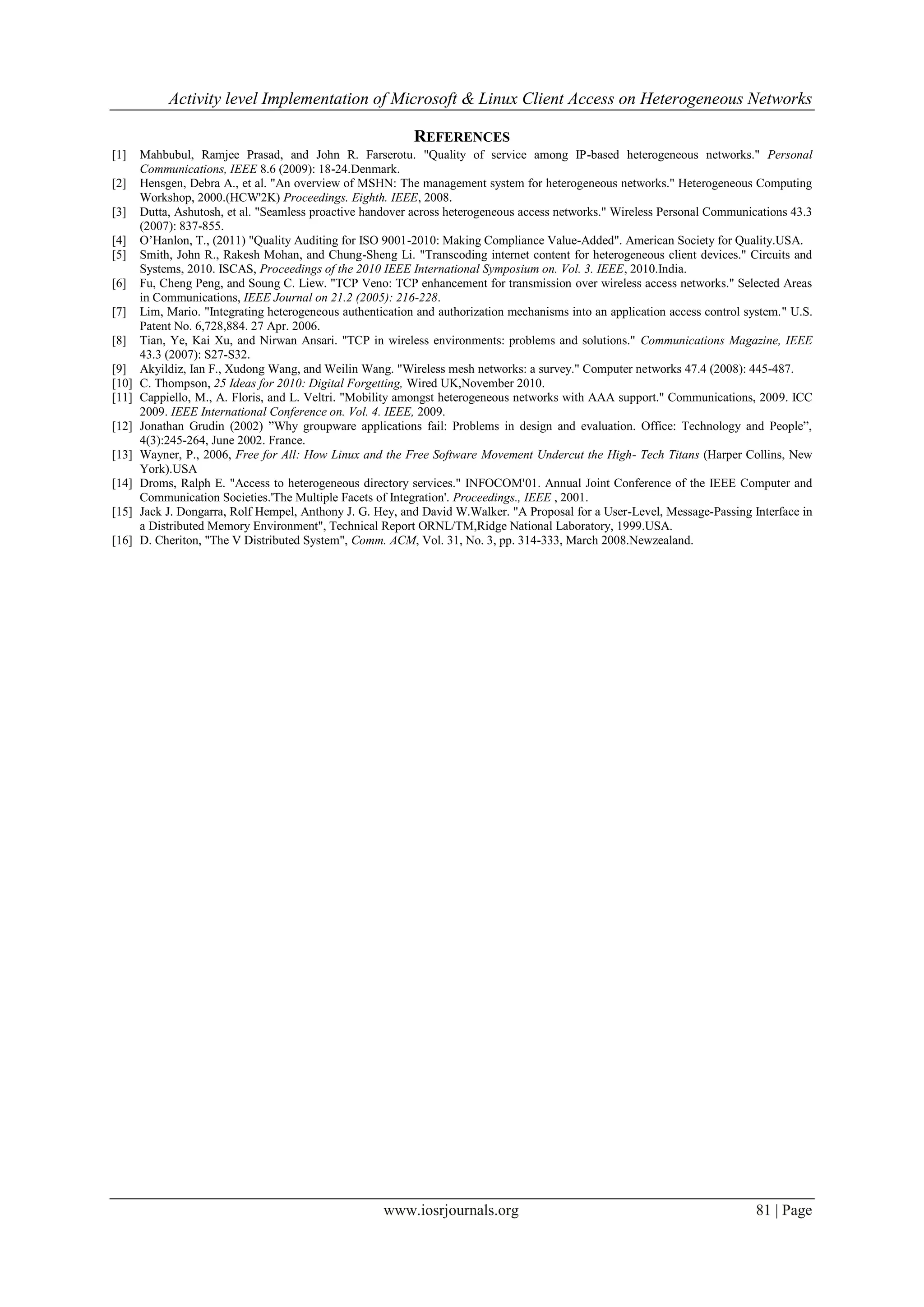 Activity level Implementation of Microsoft & Linux Client Access on Heterogeneous Networks

                                                            REFERENCES
[1]    Mahbubul, Ramjee Prasad, and John R. Farserotu. "Quality of service among IP-based heterogeneous networks." Personal
       Communications, IEEE 8.6 (2009): 18-24.Denmark.
[2]    Hensgen, Debra A., et al. "An overview of MSHN: The management system for heterogeneous networks." Heterogeneous Computing
       Workshop, 2000.(HCW'2K) Proceedings. Eighth. IEEE, 2008.
[3]    Dutta, Ashutosh, et al. "Seamless proactive handover across heterogeneous access networks." Wireless Personal Communications 43.3
       (2007): 837-855.
[4]    O’Hanlon, T., (2011) "Quality Auditing for ISO 9001-2010: Making Compliance Value-Added". American Society for Quality.USA.
[5]    Smith, John R., Rakesh Mohan, and Chung-Sheng Li. "Transcoding internet content for heterogeneous client devices." Circuits and
       Systems, 2010. ISCAS, Proceedings of the 2010 IEEE International Symposium on. Vol. 3. IEEE, 2010.India.
[6]    Fu, Cheng Peng, and Soung C. Liew. "TCP Veno: TCP enhancement for transmission over wireless access networks." Selected Areas
       in Communications, IEEE Journal on 21.2 (2005): 216-228.
[7]    Lim, Mario. "Integrating heterogeneous authentication and authorization mechanisms into an application access control system." U.S.
       Patent No. 6,728,884. 27 Apr. 2006.
[8]    Tian, Ye, Kai Xu, and Nirwan Ansari. "TCP in wireless environments: problems and solutions." Communications Magazine, IEEE
       43.3 (2007): S27-S32.
[9]    Akyildiz, Ian F., Xudong Wang, and Weilin Wang. "Wireless mesh networks: a survey." Computer networks 47.4 (2008): 445-487.
[10]   C. Thompson, 25 Ideas for 2010: Digital Forgetting, Wired UK,November 2010.
[11]   Cappiello, M., A. Floris, and L. Veltri. "Mobility amongst heterogeneous networks with AAA support." Communications, 2009. ICC
       2009. IEEE International Conference on. Vol. 4. IEEE, 2009.
[12]   Jonathan Grudin (2002) ”Why groupware applications fail: Problems in design and evaluation. Office: Technology and People”,
       4(3):245-264, June 2002. France.
[13]   Wayner, P., 2006, Free for All: How Linux and the Free Software Movement Undercut the High- Tech Titans (Harper Collins, New
       York).USA
[14]   Droms, Ralph E. "Access to heterogeneous directory services." INFOCOM'01. Annual Joint Conference of the IEEE Computer and
       Communication Societies.'The Multiple Facets of Integration'. Proceedings., IEEE , 2001.
[15]   Jack J. Dongarra, Rolf Hempel, Anthony J. G. Hey, and David W.Walker. "A Proposal for a User-Level, Message-Passing Interface in
       a Distributed Memory Environment", Technical Report ORNL/TM,Ridge National Laboratory, 1999.USA.
[16]   D. Cheriton, "The V Distributed System", Comm. ACM, Vol. 31, No. 3, pp. 314-333, March 2008.Newzealand.




                                                      www.iosrjournals.org                                                    81 | Page
 