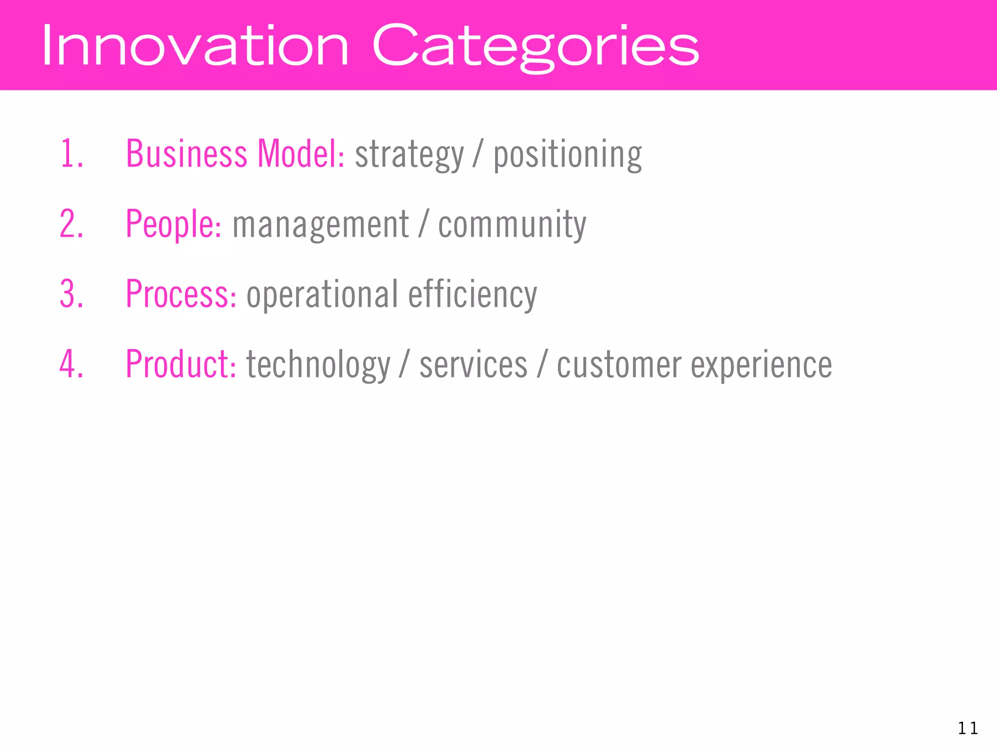 Innovation Categories
1.   Business Model: strategy / positioning
2.   People: management / community
3.   Process: operational efficiency
4.   Product: technology / services / customer experience




                                                            11
 