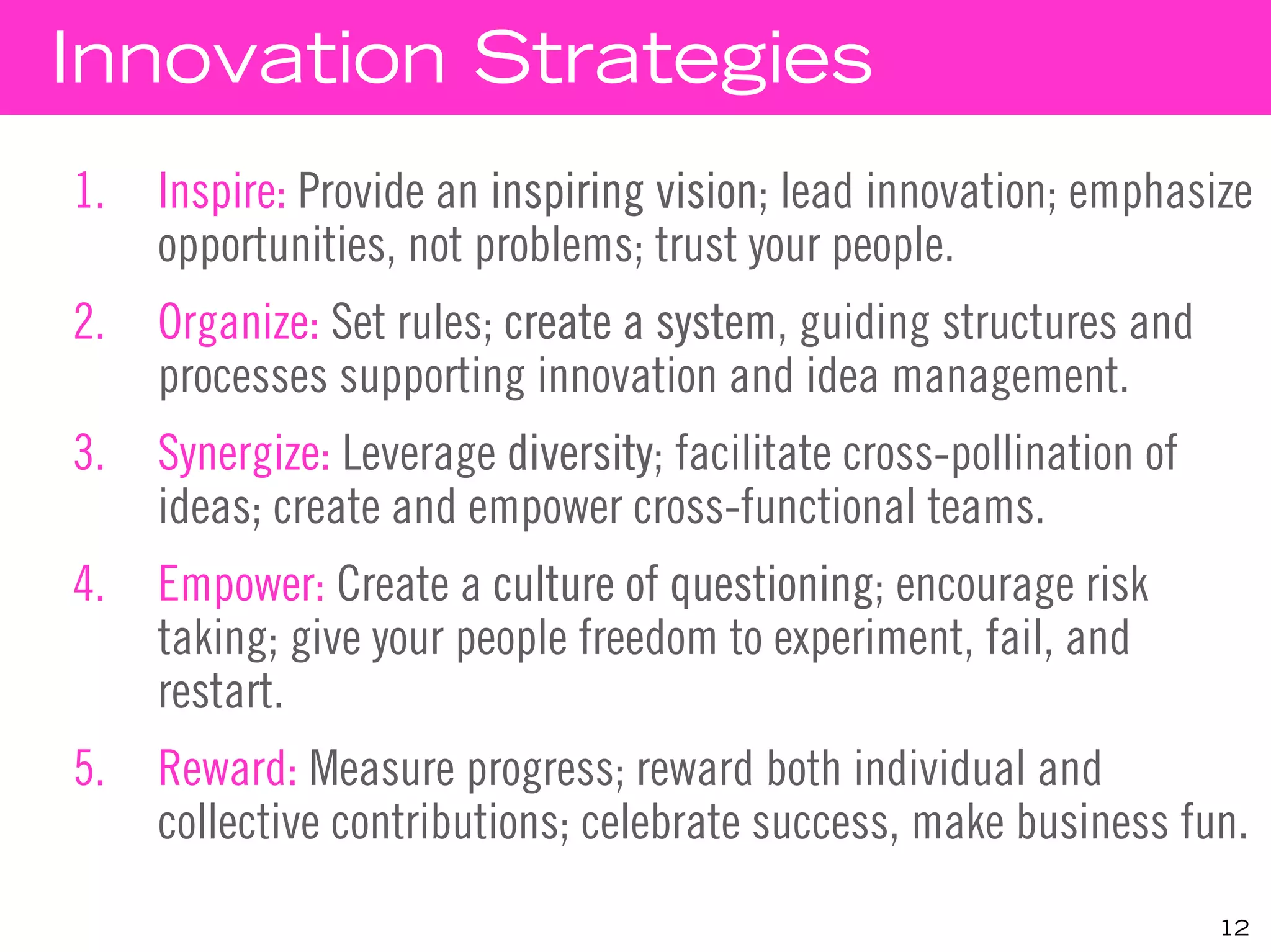 Innovation Strategies
1.   Inspire: Provide an inspiring vision; lead innovation; emphasize
     opportunities, not problems; trust your people.
2.   Organize: Set rules; create a system, guiding structures and
     processes supporting innovation and idea management.
3.   Synergize: Leverage diversity; facilitate cross-pollination of
     ideas; create and empower cross-functional teams.
4.   Empower: Create a culture of questioning; encourage risk
     taking; give your people freedom to experiment, fail, and
     restart.
5.   Reward: Measure progress; reward both individual and
     collective contributions; celebrate success, make business fun.
                                                                      12
 