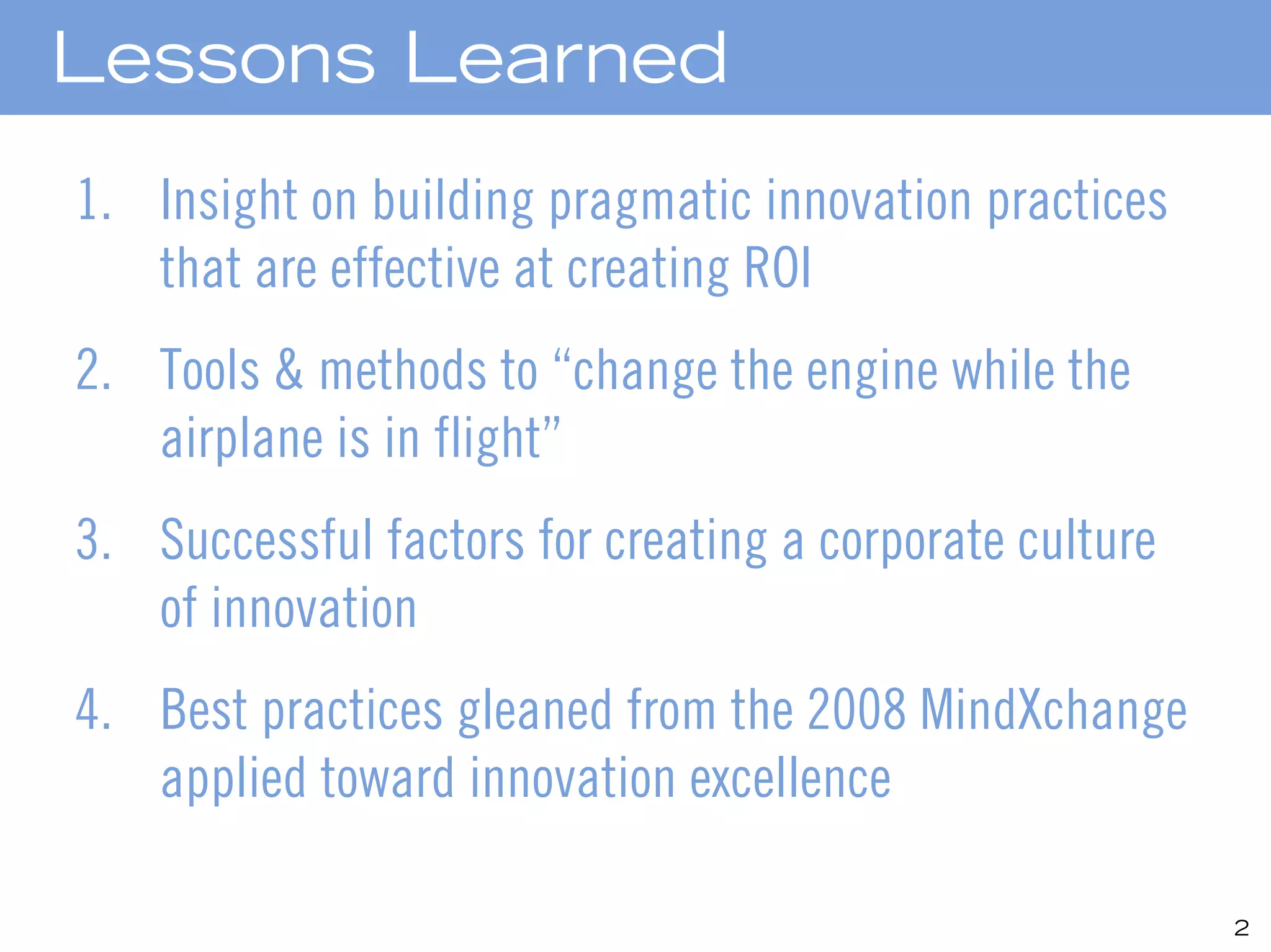 Lessons Learned
1. Insight on building pragmatic innovation practices
   that are effective at creating ROI
2. Tools & methods to “change the engine while the
   airplane is in flight”
3. Successful factors for creating a corporate culture
   of innovation
4. Best practices gleaned from the 2008 MindXchange
   applied toward innovation excellence

                                                         2
 