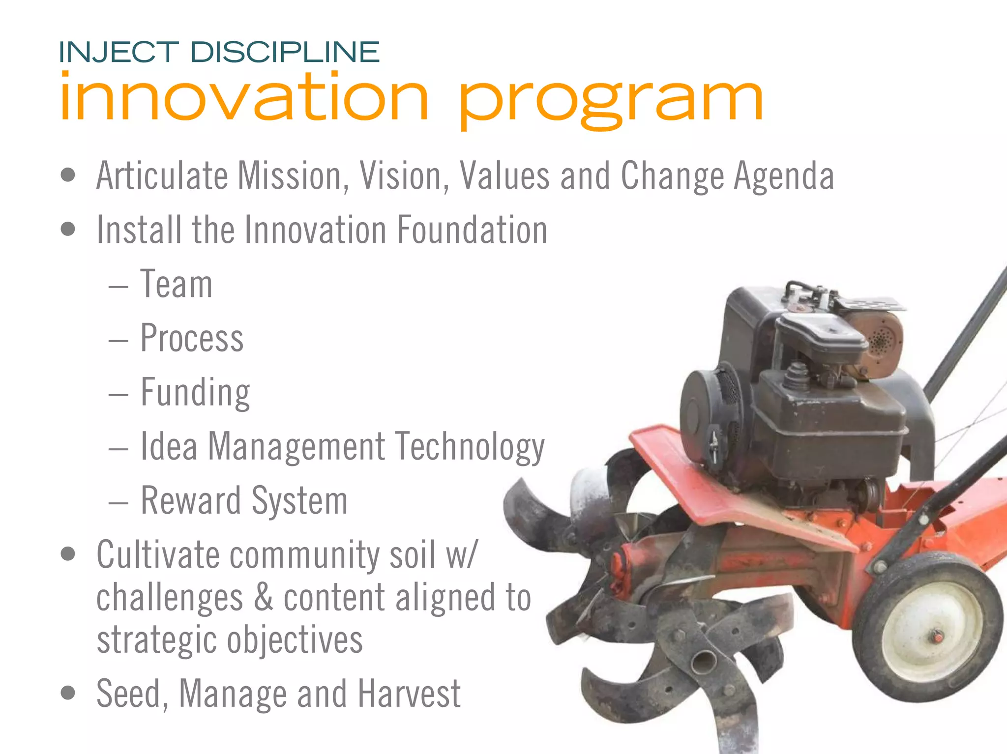 INJECT DISCIPLINE

innovation program
• Articulate Mission, Vision, Values and Change Agenda
• Install the Innovation Foundation
   – Team
   – Process
   – Funding
   – Idea Management Technology
   – Reward System
• Cultivate community soil w/
  challenges & content aligned to
  strategic objectives
• Seed, Manage and Harvest
                                                         27
 