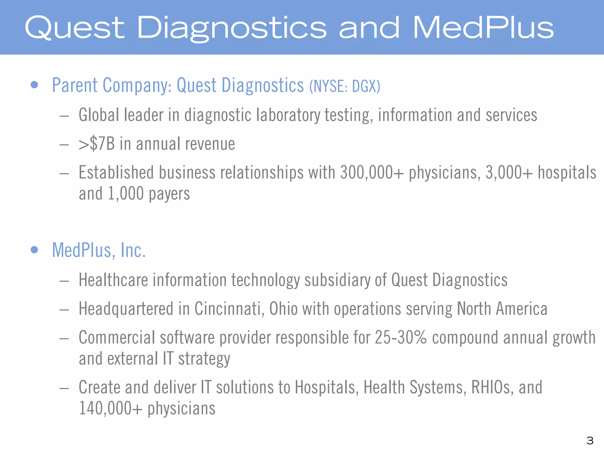 Quest Diagnostics and MedPlus
• Parent Company: Quest Diagnostics (NYSE: DGX)
    – Global leader in diagnostic laboratory testing, information and services
    – >$7B in annual revenue
    – Established business relationships with 300,000+ physicians, 3,000+ hospitals
      and 1,000 payers


• MedPlus, Inc.
    – Healthcare information technology subsidiary of Quest Diagnostics
    – Headquartered in Cincinnati, Ohio with operations serving North America
    – Commercial software provider responsible for 25-30% compound annual growth
      and external IT strategy
    – Create and deliver IT solutions to Hospitals, Health Systems, RHIOs, and
      140,000+ physicians
                                                                                 3
 