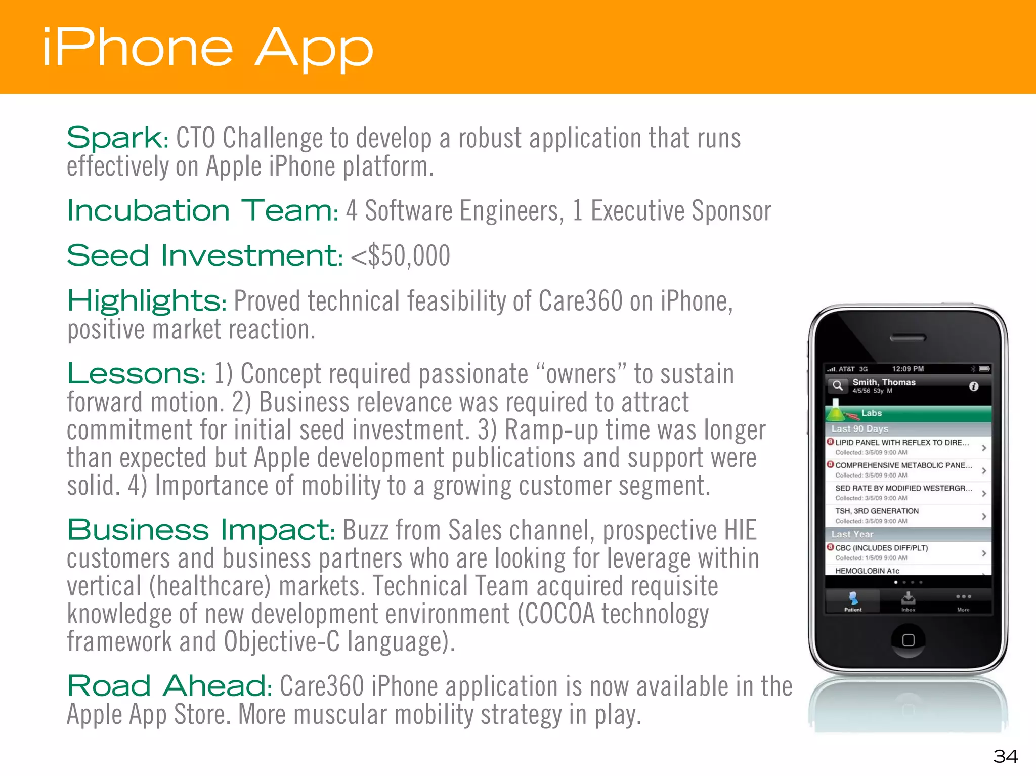 iPhone App
Spark: CTO Challenge to develop a robust application that runs
effectively on Apple iPhone platform.
Incubation Team: 4 Software Engineers, 1 Executive Sponsor
Seed Investment: <$50,000
Highlights: Proved technical feasibility of Care360 on iPhone,
positive market reaction.
Lessons: 1) Concept required passionate “owners” to sustain
forward motion. 2) Business relevance was required to attract
commitment for initial seed investment. 3) Ramp-up time was longer
than expected but Apple development publications and support were
solid. 4) Importance of mobility to a growing customer segment.
Business Impact: Buzz from Sales channel, prospective HIE
customers and business partners who are looking for leverage within
vertical (healthcare) markets. Technical Team acquired requisite
knowledge of new development environment (COCOA technology
framework and Objective-C language).
Road Ahead: Care360 iPhone application is now available in the
Apple App Store. More muscular mobility strategy in play.
                                                                      34
 