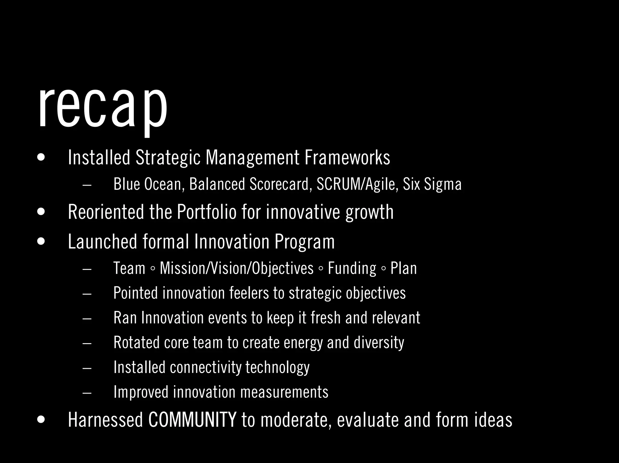 recap
•   Installed Strategic Management Frameworks
      –   Blue Ocean, Balanced Scorecard, SCRUM/Agile, Six Sigma
•   Reoriented the Portfolio for innovative growth
•   Launched formal Innovation Program
      –   Team ◦ Mission/Vision/Objectives ◦ Funding ◦ Plan
      –   Pointed innovation feelers to strategic objectives
      –   Ran Innovation events to keep it fresh and relevant
      –   Rotated core team to create energy and diversity
      –   Installed connectivity technology
      –   Improved innovation measurements
•   Harnessed COMMUNITY to moderate, evaluate and form ideas
                                                                   41
 