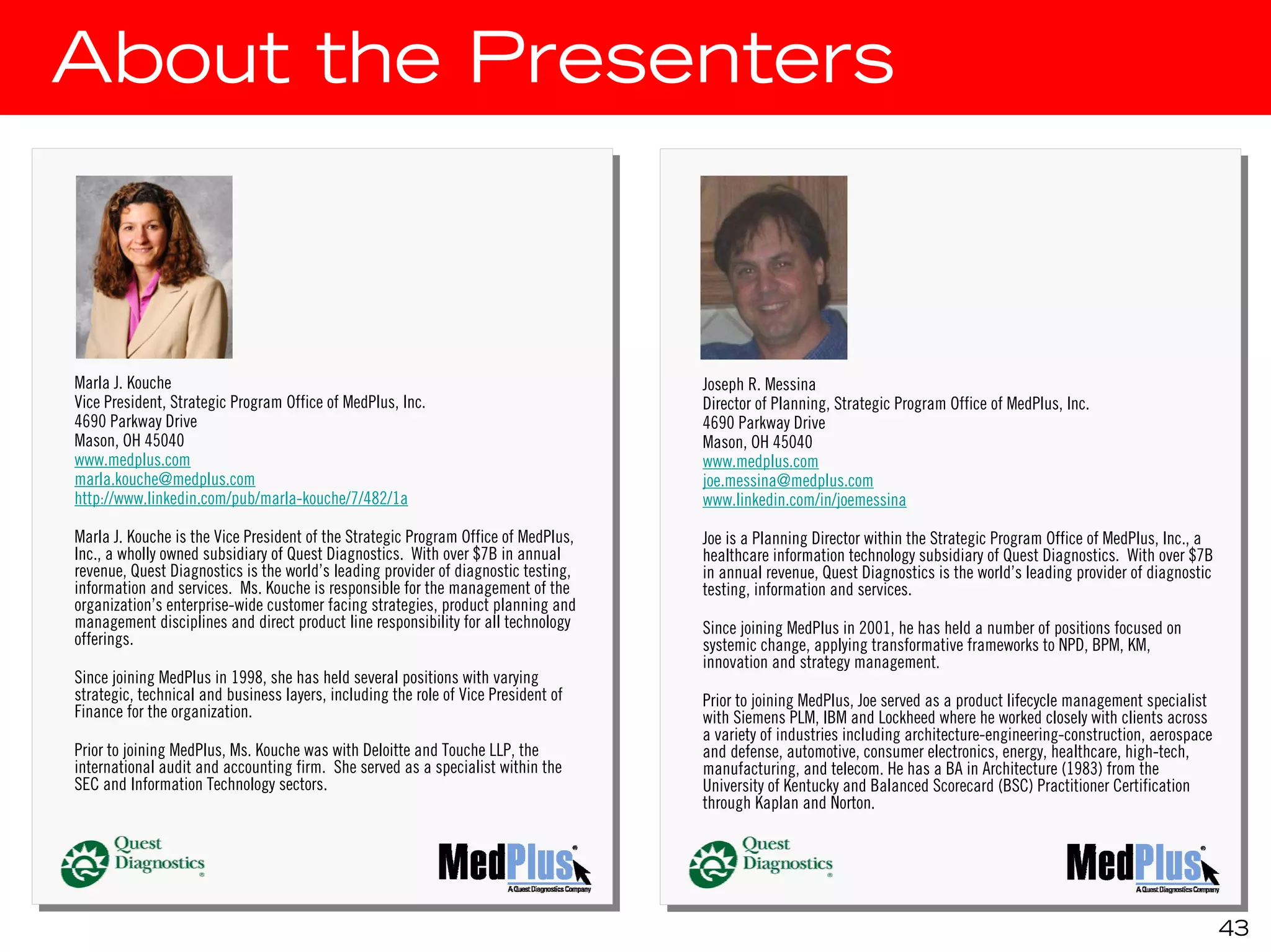 About the Presenters



Marla J.J.Kouche
 Marla Kouche                                                                        Joseph R. Messina
                                                                                      Joseph R. Messina
Vice President, Strategic Program Office of MedPlus, Inc.
 Vice President, Strategic Program Office of MedPlus, Inc.                           Director of Planning, Strategic Program Office of MedPlus, Inc.
                                                                                      Director of Planning, Strategic Program Office of MedPlus, Inc.
4690 Parkway Drive
 4690 Parkway Drive                                                                  4690 Parkway Drive
                                                                                      4690 Parkway Drive
Mason, OH 45040
 Mason, OH 45040                                                                     Mason, OH 45040
                                                                                      Mason, OH 45040
www.medplus.com
 www.medplus.com                                                                     www.medplus.com
                                                                                      www.medplus.com
marla.kouche@medplus.com
 marla.kouche@medplus.com                                                            joe.messina@medplus.com
                                                                                      joe.messina@medplus.com
http://www.linkedin.com/pub/marla-kouche/7/482/1a
 http://www.linkedin.com/pub/marla-kouche/7/482/1a                                   www.linkedin.com/in/joemessina
                                                                                      www.linkedin.com/in/joemessina
Marla J.J.Kouche is the Vice President of the Strategic Program Office of MedPlus,
 Marla Kouche is the Vice President of the Strategic Program Office of MedPlus,      Joe is aaPlanning Director within the Strategic Program Office of MedPlus, Inc., aa
                                                                                      Joe is Planning Director within the Strategic Program Office of MedPlus, Inc.,
Inc., aawholly owned subsidiary of Quest Diagnostics. With over $7B in annual
 Inc., wholly owned subsidiary of Quest Diagnostics. With over $7B in annual         healthcare information technology subsidiary of Quest Diagnostics. With over $7B
                                                                                      healthcare information technology subsidiary of Quest Diagnostics. With over $7B
revenue, Quest Diagnostics is the world’s leading provider of diagnostic testing,
 revenue, Quest Diagnostics is the world’s leading provider of diagnostic testing,   in annual revenue, Quest Diagnostics is the world’s leading provider of diagnostic
                                                                                      in annual revenue, Quest Diagnostics is the world’s leading provider of diagnostic
information and services. Ms. Kouche is responsible for the management of the
 information and services. Ms. Kouche is responsible for the management of the       testing, information and services.
                                                                                      testing, information and services.
organization’s enterprise-wide customer facing strategies, product planning and
 organization’s enterprise-wide customer facing strategies, product planning and
management disciplines and direct product line responsibility for all technology
 management disciplines and direct product line responsibility for all technology    Since joining MedPlus in 2001, he has held aanumber of positions focused on
offerings.                                                                            Since joining MedPlus in 2001, he has held number of positions focused on
 offerings.                                                                          systemic change, applying transformative frameworks to NPD, BPM, KM,
                                                                                      systemic change, applying transformative frameworks to NPD, BPM, KM,
                                                                                     innovation and strategy management.
                                                                                      innovation and strategy management.
Since joining MedPlus in 1998, she has held several positions with varying
 Since joining MedPlus in 1998, she has held several positions with varying
strategic, technical and business layers, including the role of Vice President of
 strategic, technical and business layers, including the role of Vice President of   Prior to joining MedPlus, Joe served as aaproduct lifecycle management specialist
Finance for the organization.                                                         Prior to joining MedPlus, Joe served as product lifecycle management specialist
 Finance for the organization.                                                       with Siemens PLM, IBM and Lockheed where he worked closely with clients across
                                                                                      with Siemens PLM, IBM and Lockheed where he worked closely with clients across
                                                                                     aavariety of industries including architecture-engineering-construction, aerospace
                                                                                        variety of industries including architecture-engineering-construction, aerospace
Prior to joining MedPlus, Ms. Kouche was with Deloitte and Touche LLP, the
 Prior to joining MedPlus, Ms. Kouche was with Deloitte and Touche LLP, the          and defense, automotive, consumer electronics, energy, healthcare, high-tech,
                                                                                      and defense, automotive, consumer electronics, energy, healthcare, high-tech,
international audit and accounting firm. She served as aaspecialist within the
 international audit and accounting firm. She served as specialist within the        manufacturing, and telecom. He has aaBA in Architecture (1983) from the
                                                                                      manufacturing, and telecom. He has BA in Architecture (1983) from the
SEC and Information Technology sectors.
 SEC and Information Technology sectors.                                             University of Kentucky and Balanced Scorecard (BSC) Practitioner Certification
                                                                                      University of Kentucky and Balanced Scorecard (BSC) Practitioner Certification
                                                                                     through Kaplan and Norton.
                                                                                      through Kaplan and Norton.




                                                                                                                                                                       43
 