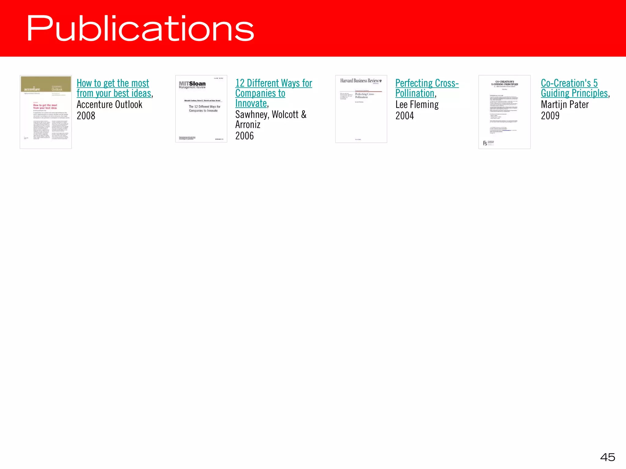 Publications
  How to get the most     12 Different Ways for   Perfecting Cross-   Co-Creation's 5
  from your best ideas,   Companies to            Pollination,        Guiding Principles,
  Accenture Outlook       Innovate,               Lee Fleming         Martijn Pater
  2008                    Sawhney, Wolcott &      2004                2009
                          Arroniz
                          2006




                                                                                      45
 