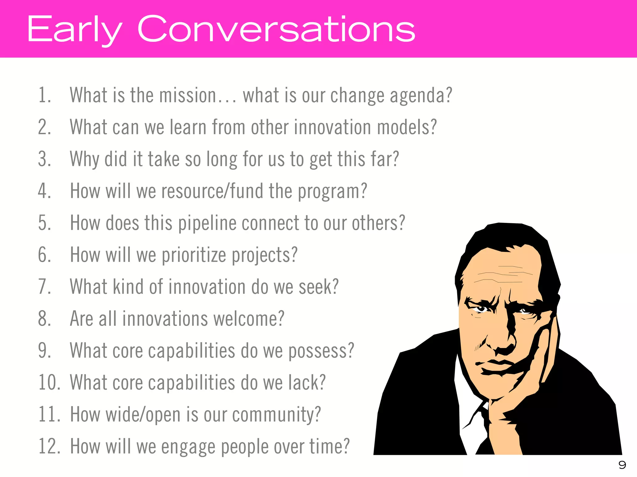Early Conversations
1. What is the mission… what is our change agenda?
2. What can we learn from other innovation models?
3. Why did it take so long for us to get this far?
4.    How will we resource/fund the program?
5.    How does this pipeline connect to our others?
6.    How will we prioritize projects?
7.    What kind of innovation do we seek?
8.    Are all innovations welcome?
9.    What core capabilities do we possess?
10.   What core capabilities do we lack?
11.   How wide/open is our community?
12.   How will we engage people over time?
                                                      9
 