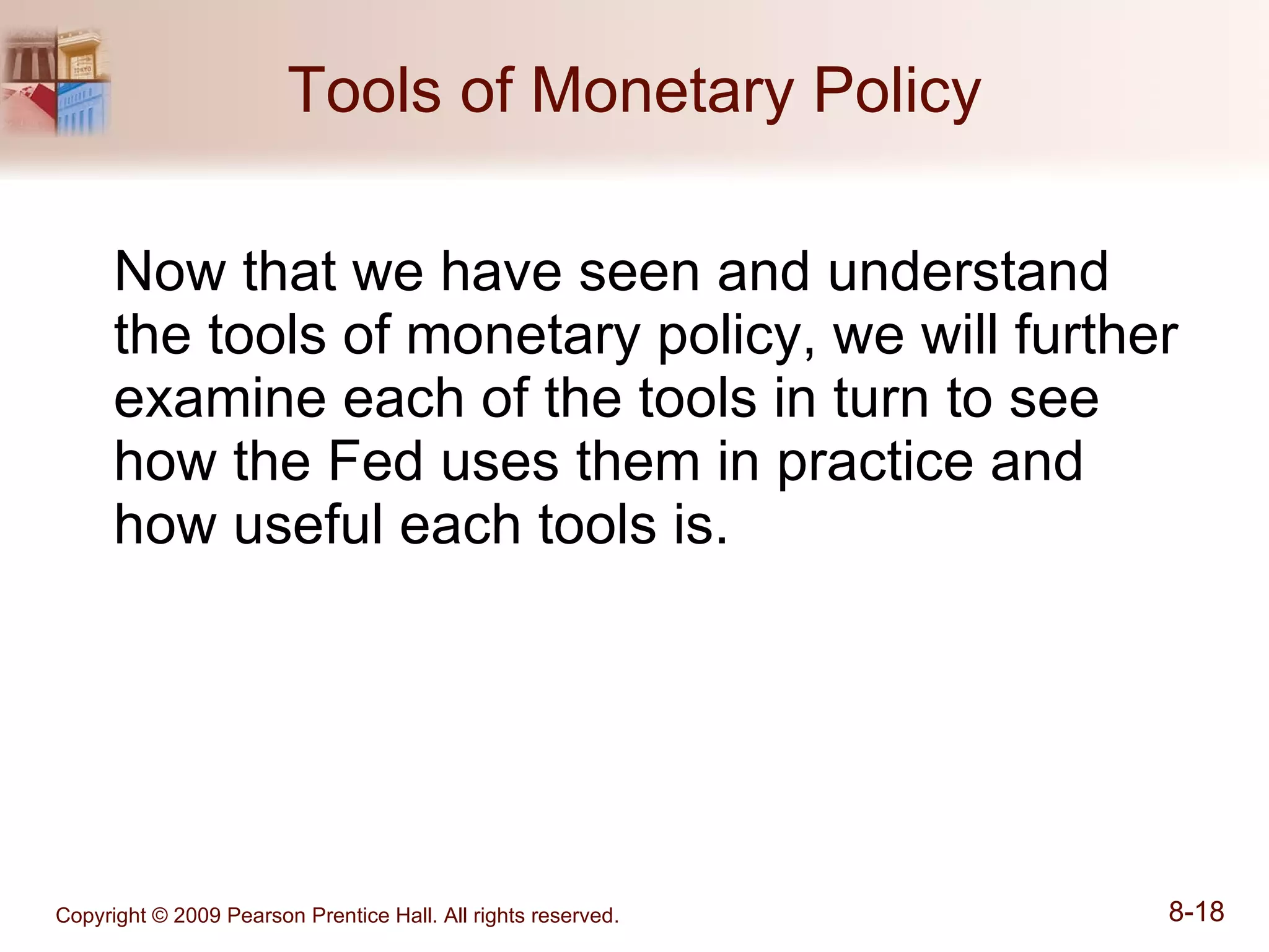 Tools of Monetary Policy Now that we have seen and understand the tools of monetary policy, we will further examine each of the tools in turn to see how the Fed uses them in practice and how useful each tools is. 