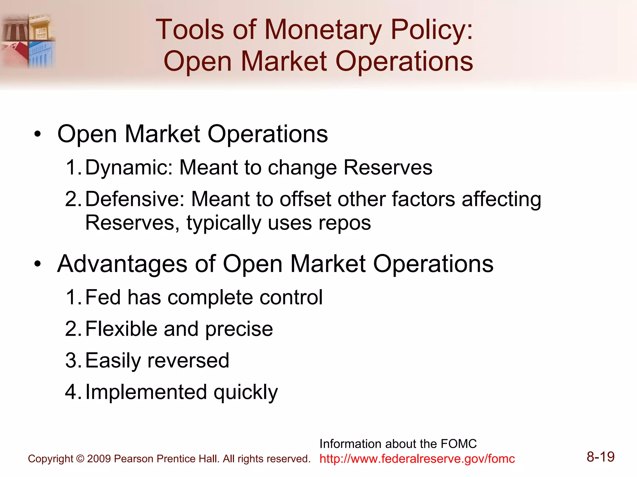Tools of Monetary Policy:  Open Market Operations Open Market Operations Dynamic: Meant to change Reserves Defensive: Meant to offset other factors affecting Reserves, typically uses repos Advantages of Open Market Operations Fed has complete control Flexible and precise Easily reversed Implemented quickly Information about the FOMC http:// www.federalreserve.gov/fomc 
