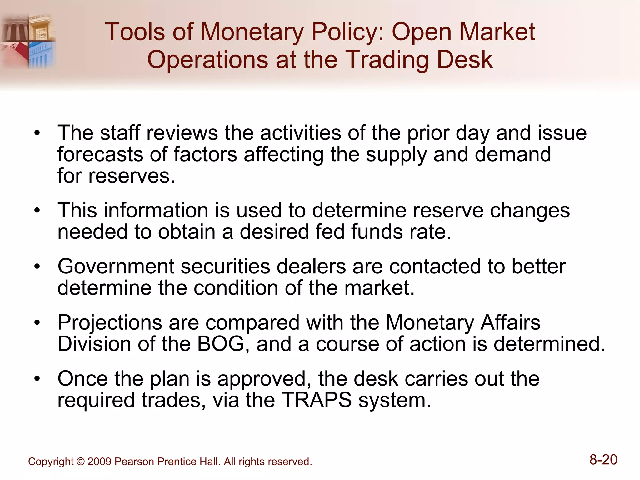 Tools of Monetary Policy: Open Market Operations at the Trading Desk The staff reviews the activities of the prior day and issue forecasts of factors affecting the supply and demand  for reserves. This information is used to determine reserve changes needed to obtain a desired fed funds rate. Government securities dealers are contacted to better determine the condition of the market. Projections are compared with the Monetary Affairs Division of the BOG, and a course of action is determined. Once the plan is approved, the desk carries out the required trades, via the TRAPS system. 