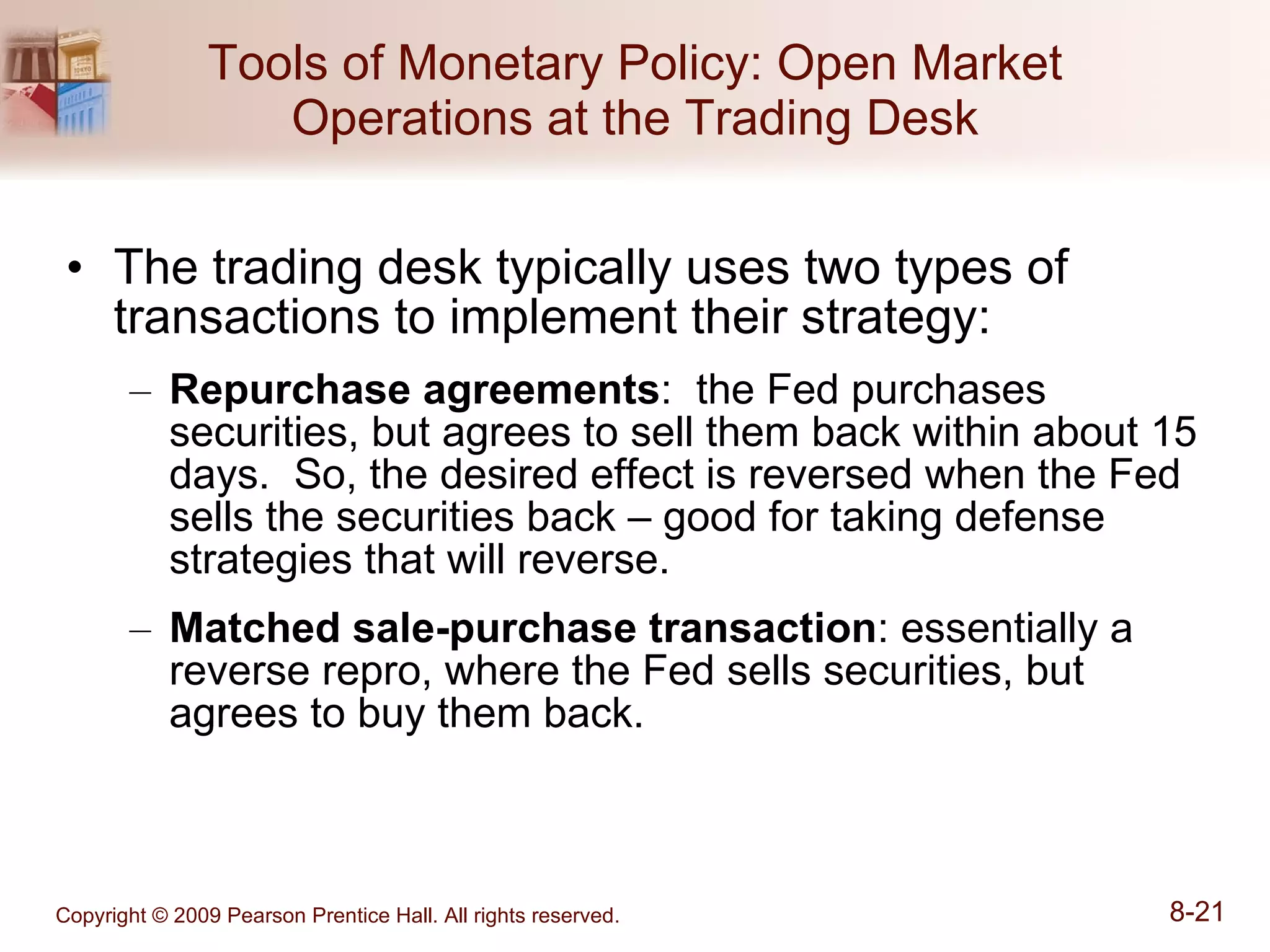 Tools of Monetary Policy: Open Market Operations at the Trading Desk The trading desk typically uses two types of transactions to implement their strategy: Repurchase agreements :  the Fed purchases securities, but agrees to sell them back within about 15 days.  So, the desired effect is reversed when the Fed sells the securities back – good for taking defense strategies that will reverse. Matched sale-purchase transaction : essentially a reverse repro, where the Fed sells securities, but agrees to buy them back. 