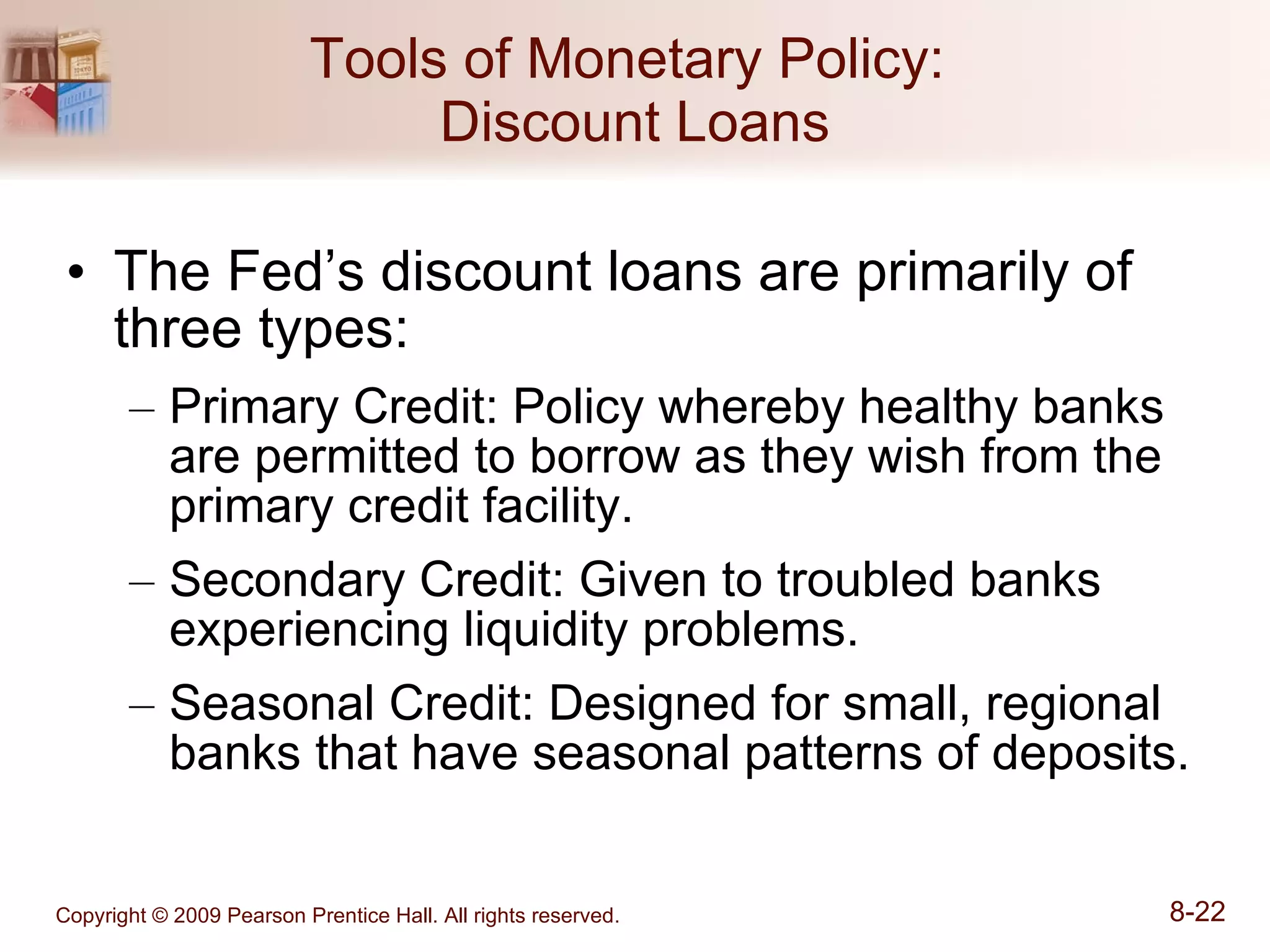 Tools of Monetary Policy:  Discount Loans The Fed’s discount loans are primarily of three types: Primary Credit: Policy whereby healthy banks are permitted to borrow as they wish from the primary credit facility. Secondary Credit: Given to troubled banks experiencing liquidity problems. Seasonal Credit: Designed for small, regional banks that have seasonal patterns of deposits. 