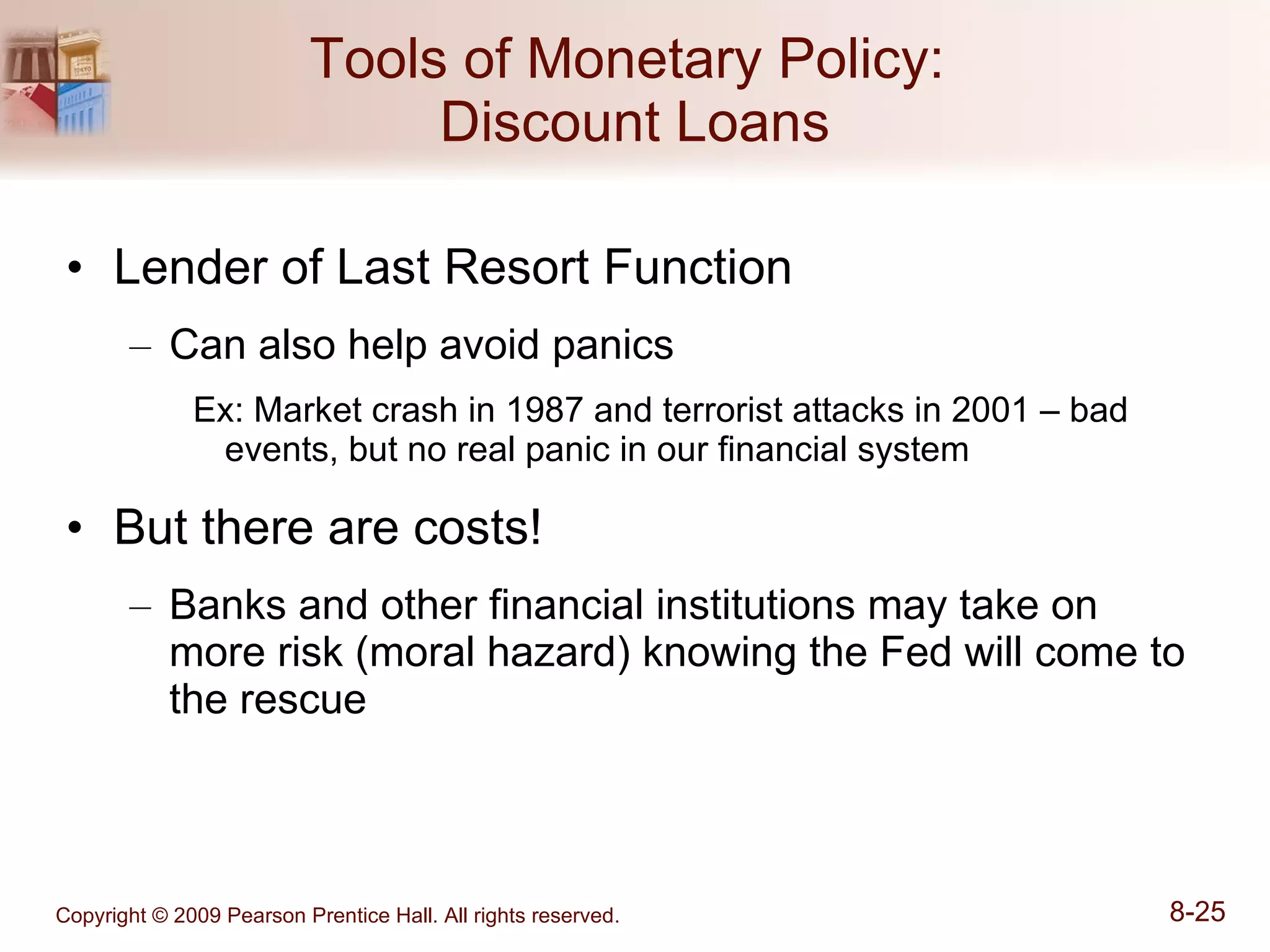 Tools of Monetary Policy:  Discount Loans Lender of Last Resort Function Can also help avoid panics Ex: Market crash in 1987 and terrorist attacks in 2001 – bad events, but no real panic in our financial system But there are costs! Banks and other financial institutions may take on more risk (moral hazard) knowing the Fed will come to the rescue 