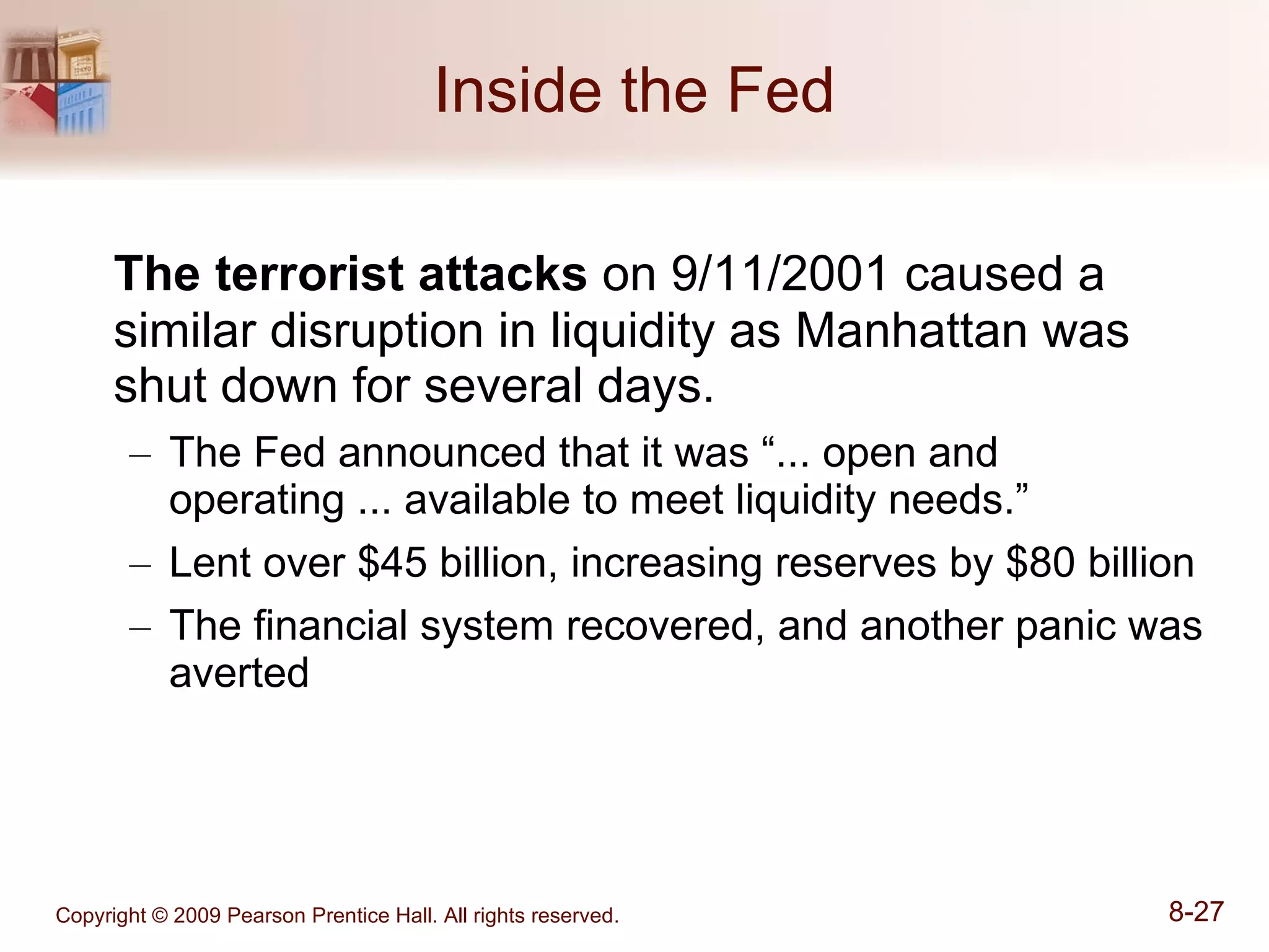 Inside the Fed The terrorist attacks  on 9/11/2001 caused a similar disruption in liquidity as Manhattan was shut down for several days. The Fed announced that it was “... open and operating ... available to meet liquidity needs.” Lent over $45 billion, increasing reserves by $80 billion The financial system recovered, and another panic was averted 