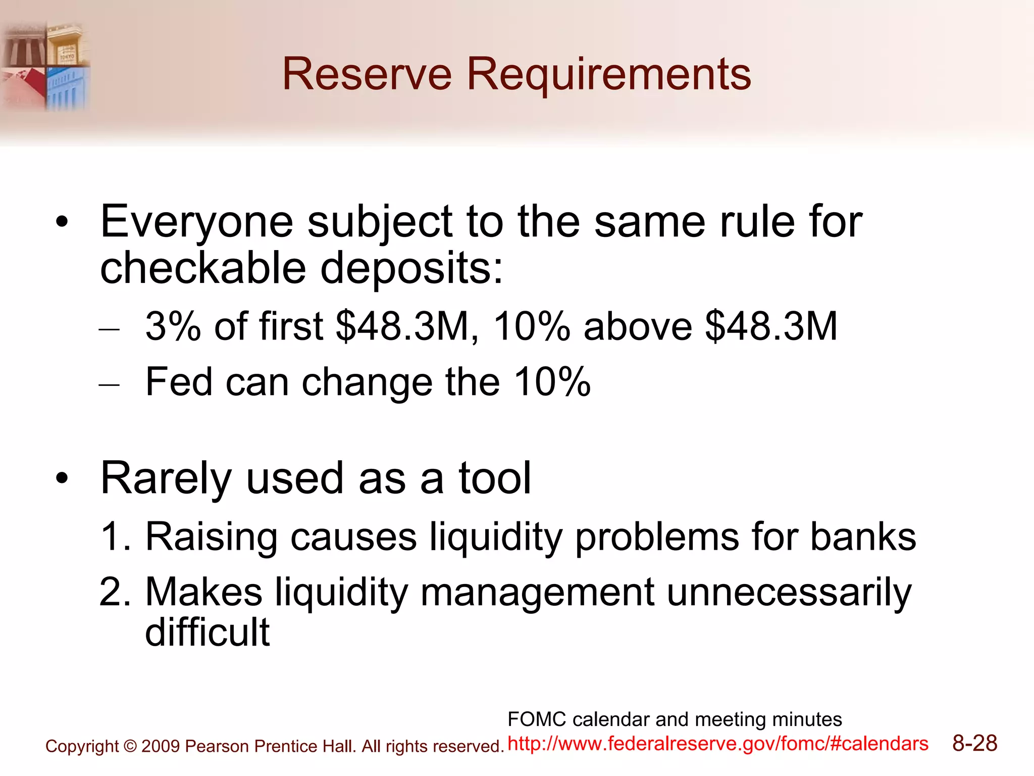 Reserve Requirements Everyone subject to the same rule for checkable deposits: 3% of first $48.3M, 10% above $48.3M Fed can change the 10% Rarely used as a tool Raising causes liquidity problems for banks Makes liquidity management unnecessarily difficult FOMC calendar and meeting minutes http:// www.federalreserve.gov/fomc/#calendars 