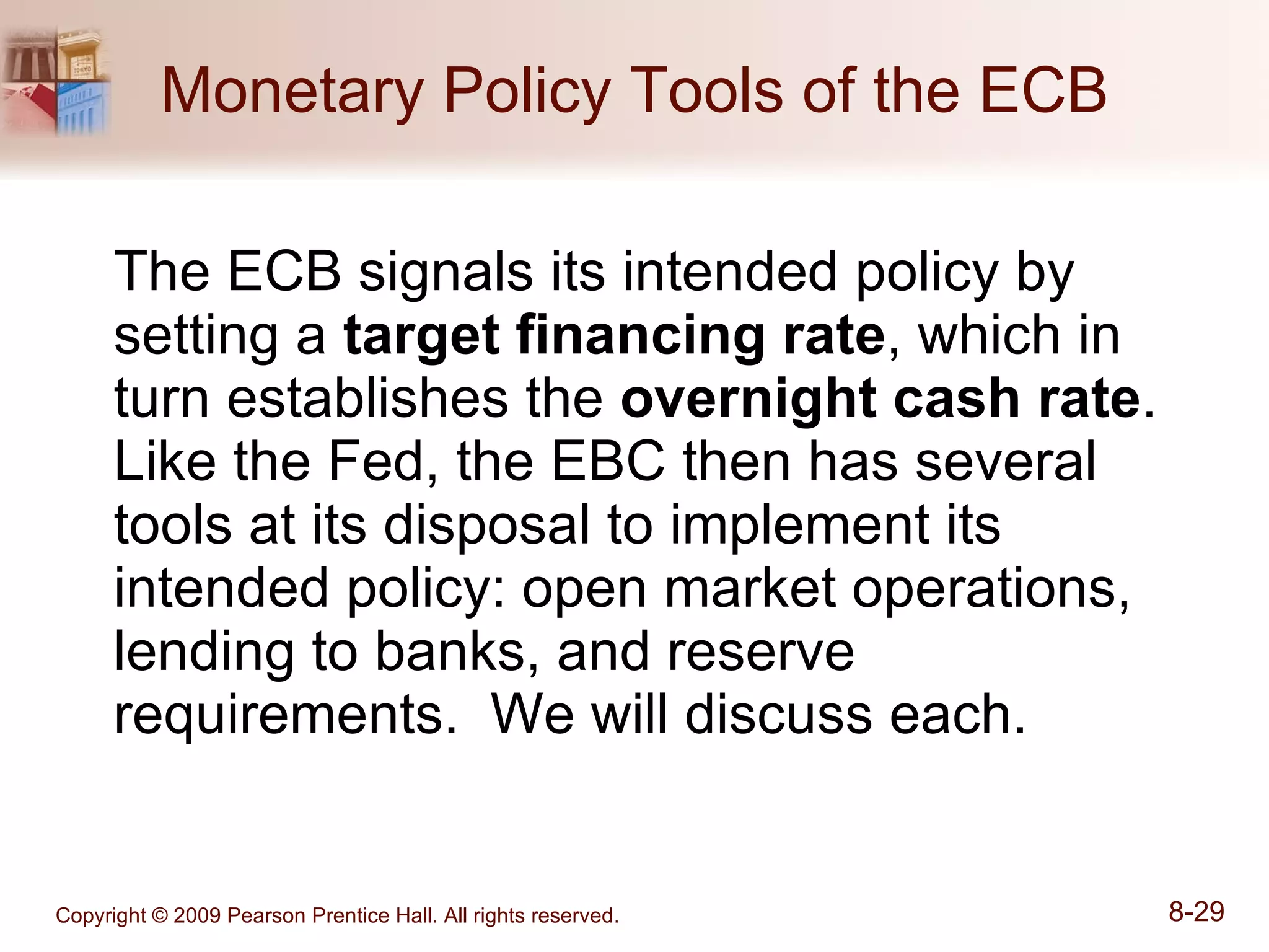 Monetary Policy Tools of the ECB The ECB signals its intended policy by setting a  target financing rate , which in turn establishes the  overnight cash rate .  Like the Fed, the EBC then has several tools at its disposal to implement its intended policy: open market operations, lending to banks, and reserve requirements.  We will discuss each. 