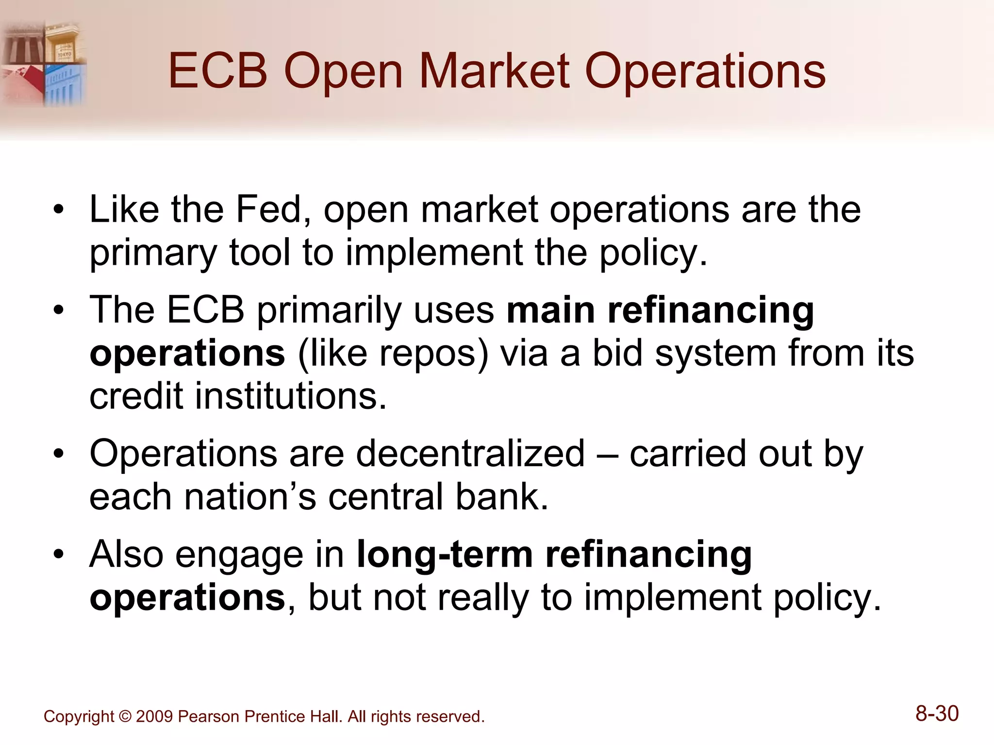 ECB Open Market Operations Like the Fed, open market operations are the primary tool to implement the policy. The ECB primarily uses  main refinancing operations  (like repos) via a bid system from its credit institutions. Operations are decentralized – carried out by each nation’s central bank. Also engage in  long-term refinancing operations , but not really to implement policy. 