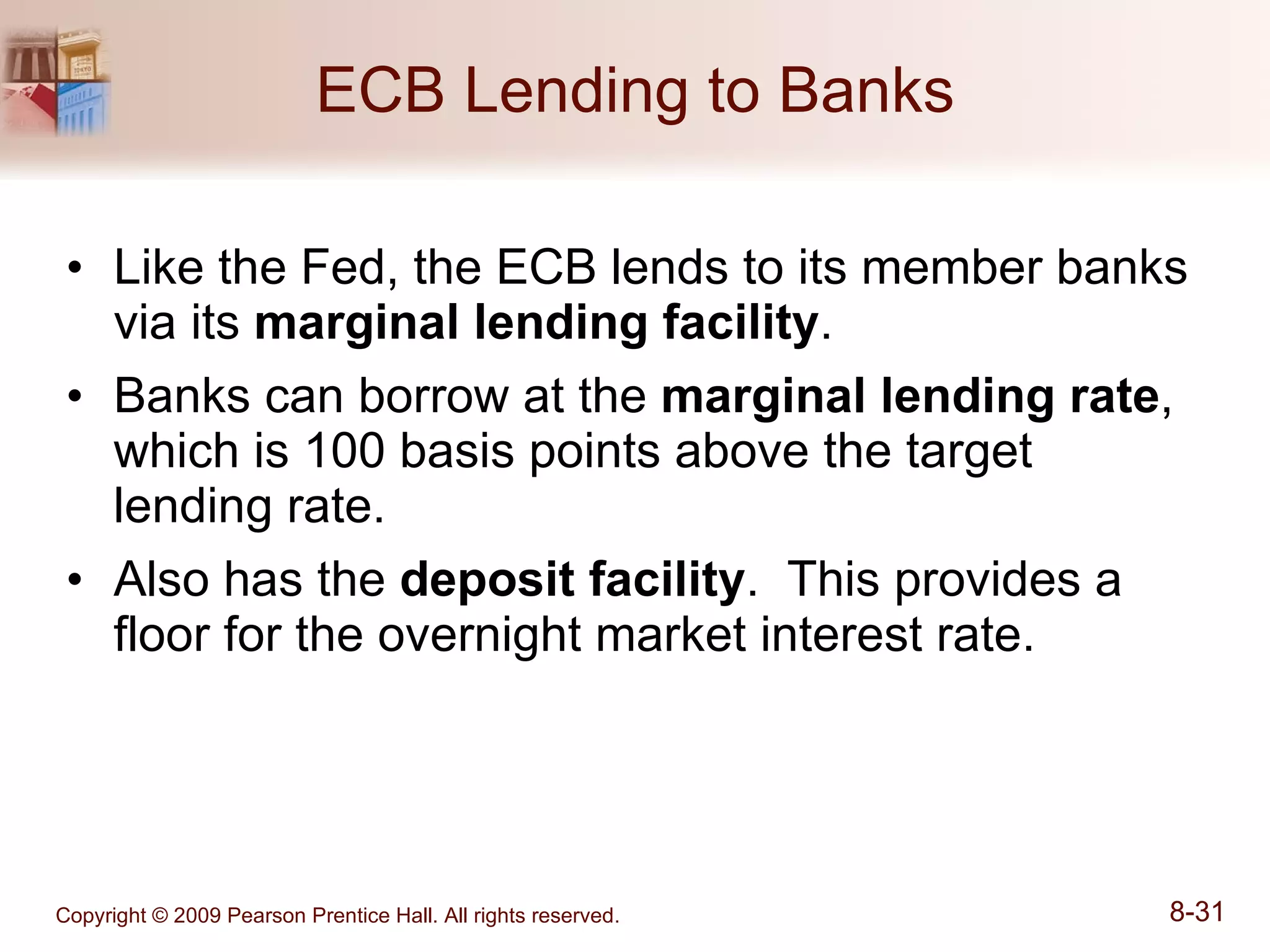 ECB Lending to Banks Like the Fed, the ECB lends to its member banks via its  marginal lending facility . Banks can borrow at the  marginal lending rate , which is 100 basis points above the target lending rate. Also has the  deposit facility .  This provides a floor for the overnight market interest rate. 