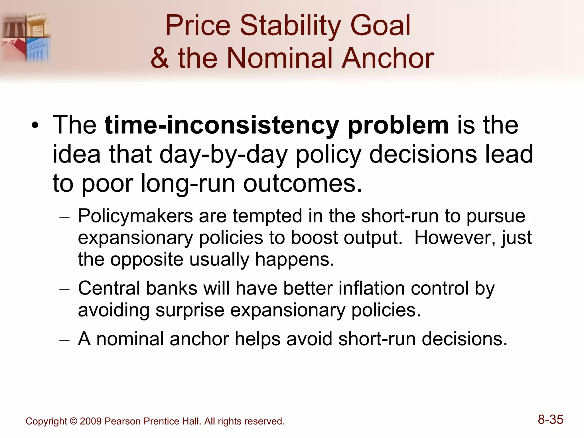 Price Stability Goal  & the Nominal Anchor The  time-inconsistency problem  is the idea that day-by-day policy decisions lead to poor long-run outcomes. Policymakers are tempted in the short-run to pursue expansionary policies to boost output.  However, just the opposite usually happens. Central banks will have better inflation control by avoiding surprise expansionary policies. A nominal anchor helps avoid short-run decisions. 