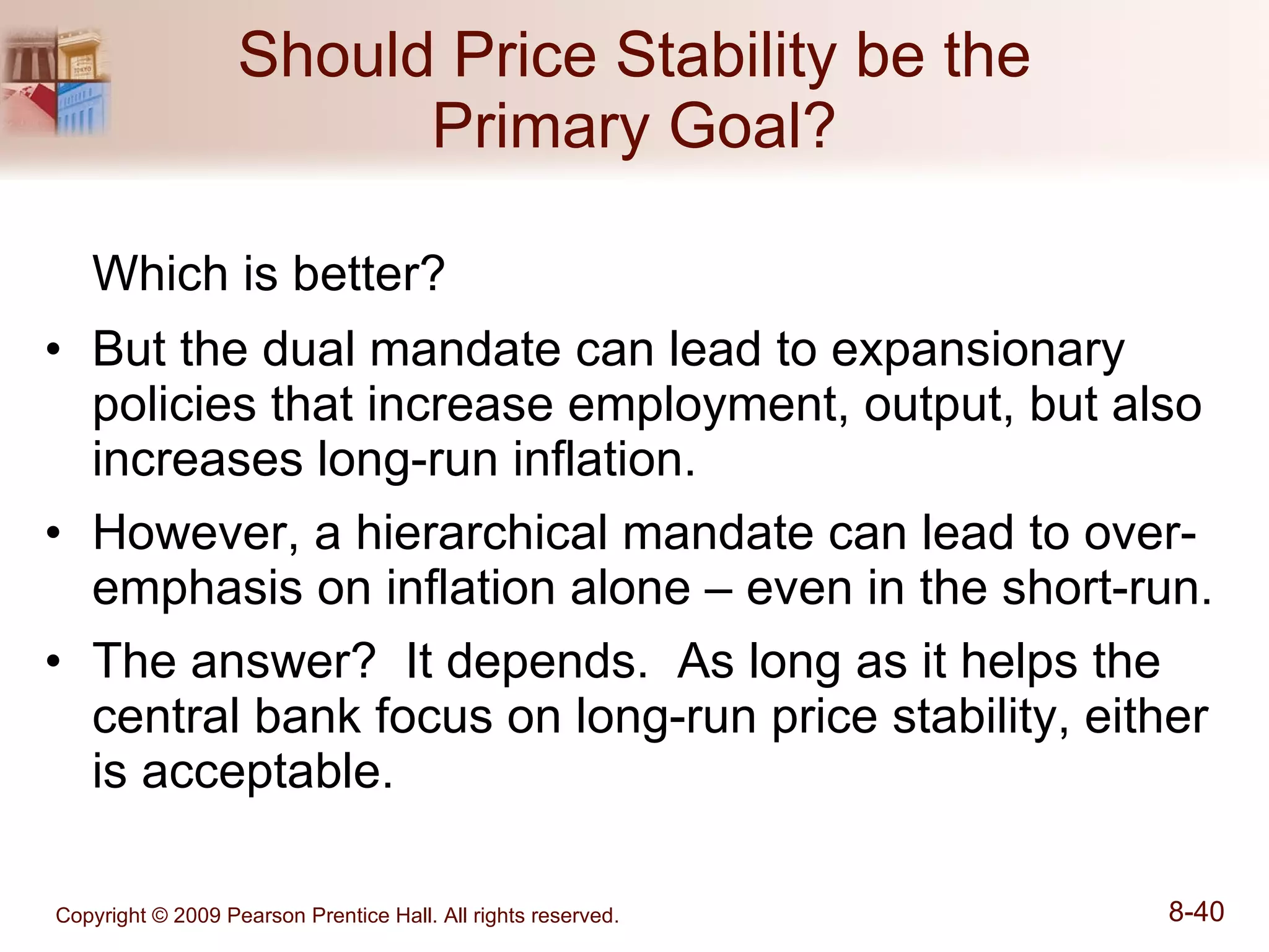Should Price Stability be the Primary Goal? Which is better? But the dual mandate can lead to expansionary policies that increase employment, output, but also increases long-run inflation.  However, a hierarchical mandate can lead to over-emphasis on inflation alone – even in the short-run. The answer?  It depends.  As long as it helps the central bank focus on long-run price stability, either is acceptable. 