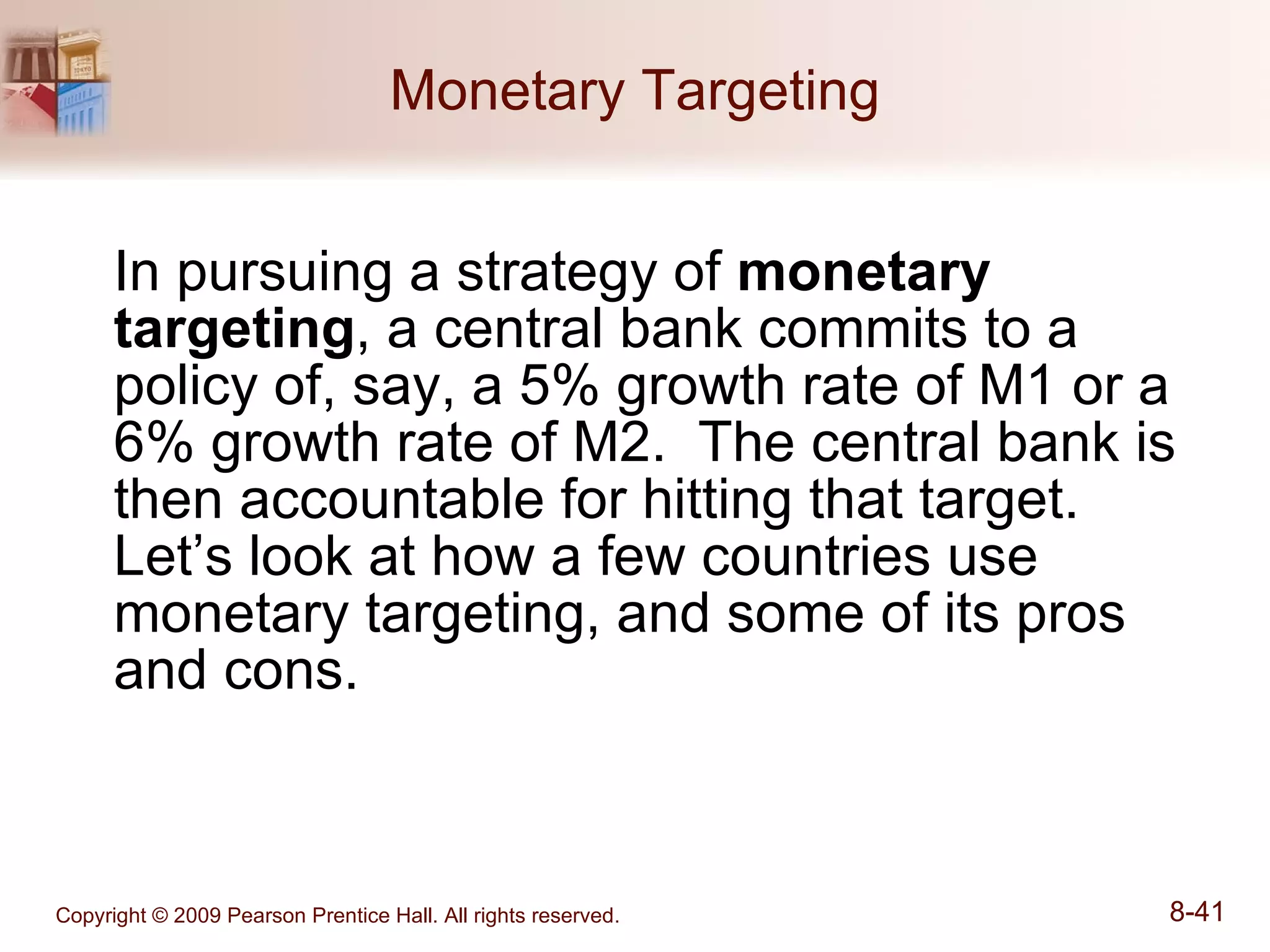 Monetary Targeting In pursuing a strategy of  monetary targeting , a central bank commits to a policy of, say, a 5% growth rate of M1 or a 6% growth rate of M2.  The central bank is then accountable for hitting that target.  Let’s look at how a few countries use monetary targeting, and some of its pros and cons. 