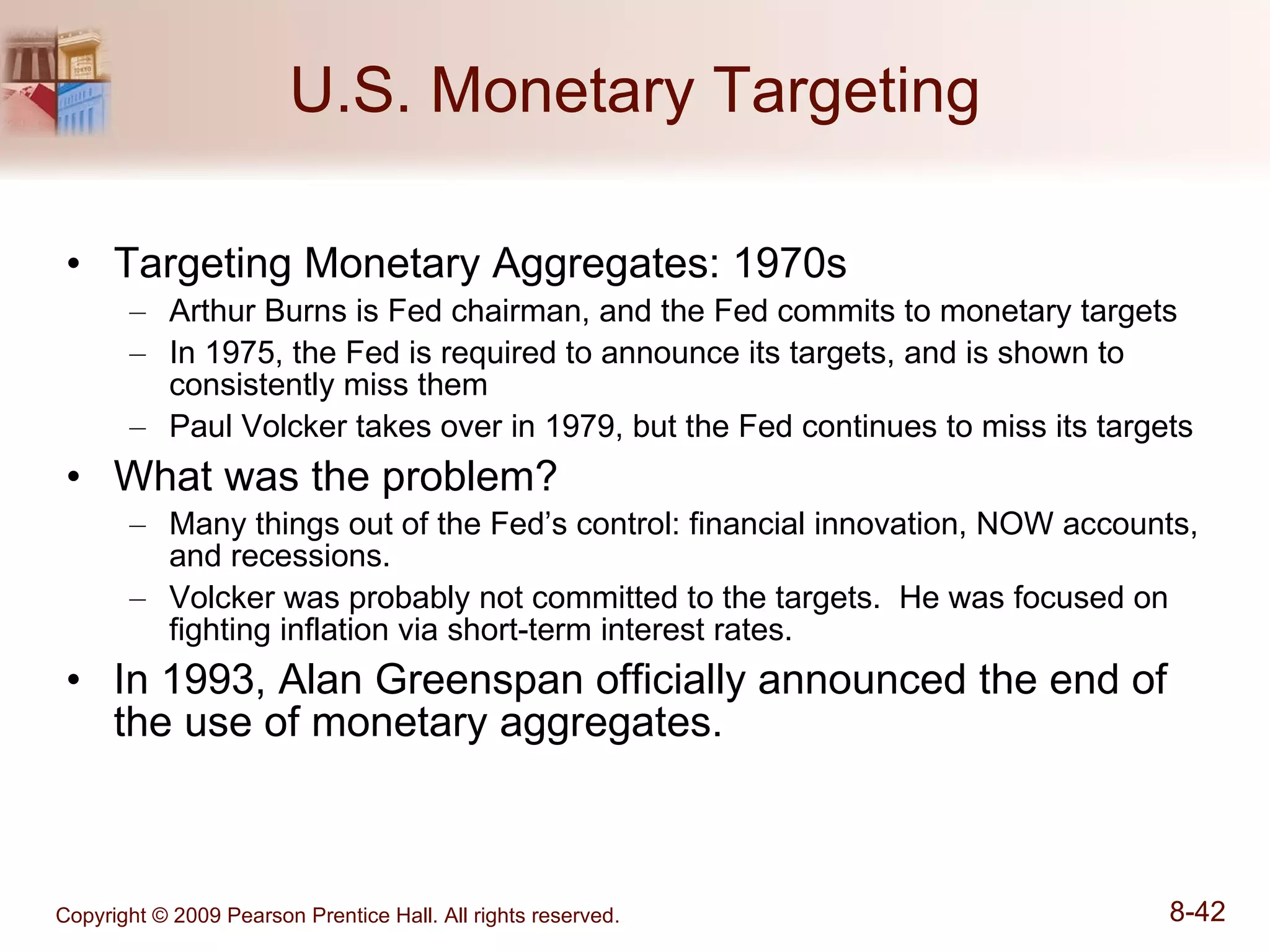 U.S. Monetary Targeting Targeting Monetary Aggregates: 1970s Arthur Burns is Fed chairman, and the Fed commits to monetary targets In 1975, the Fed is required to announce its targets, and is shown to consistently miss them Paul Volcker takes over in 1979, but the Fed continues to miss its targets What was the problem? Many things out of the Fed’s control: financial innovation, NOW accounts, and recessions. Volcker was probably not committed to the targets.  He was focused on fighting inflation via short-term interest rates. In 1993, Alan Greenspan officially announced the end of the use of monetary aggregates. 