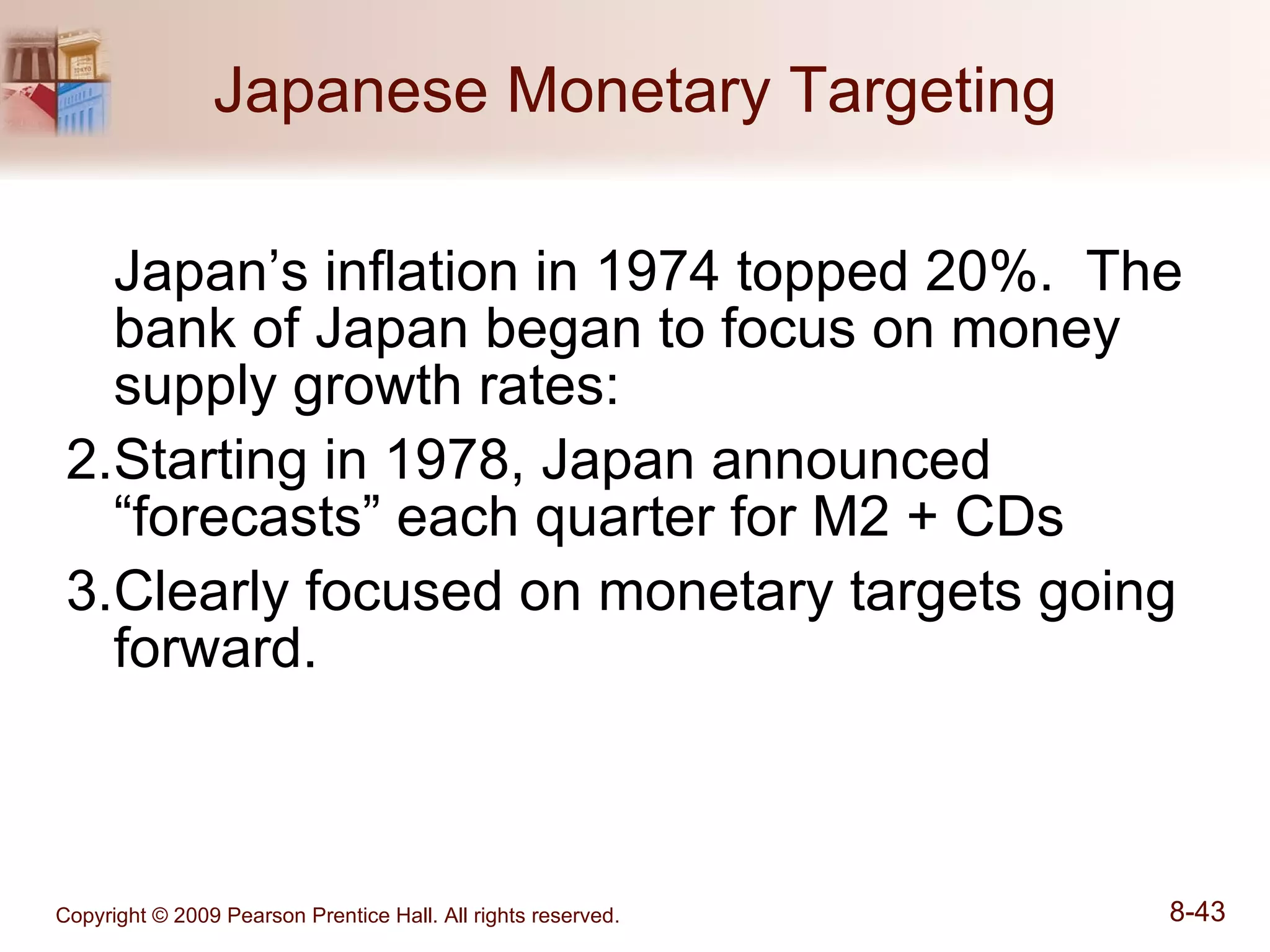 Japanese Monetary Targeting Japan’s inflation in 1974 topped 20%.  The bank of Japan began to focus on money supply growth rates: Starting in 1978, Japan announced “forecasts” each quarter for M2 + CDs Clearly focused on monetary targets going forward. 