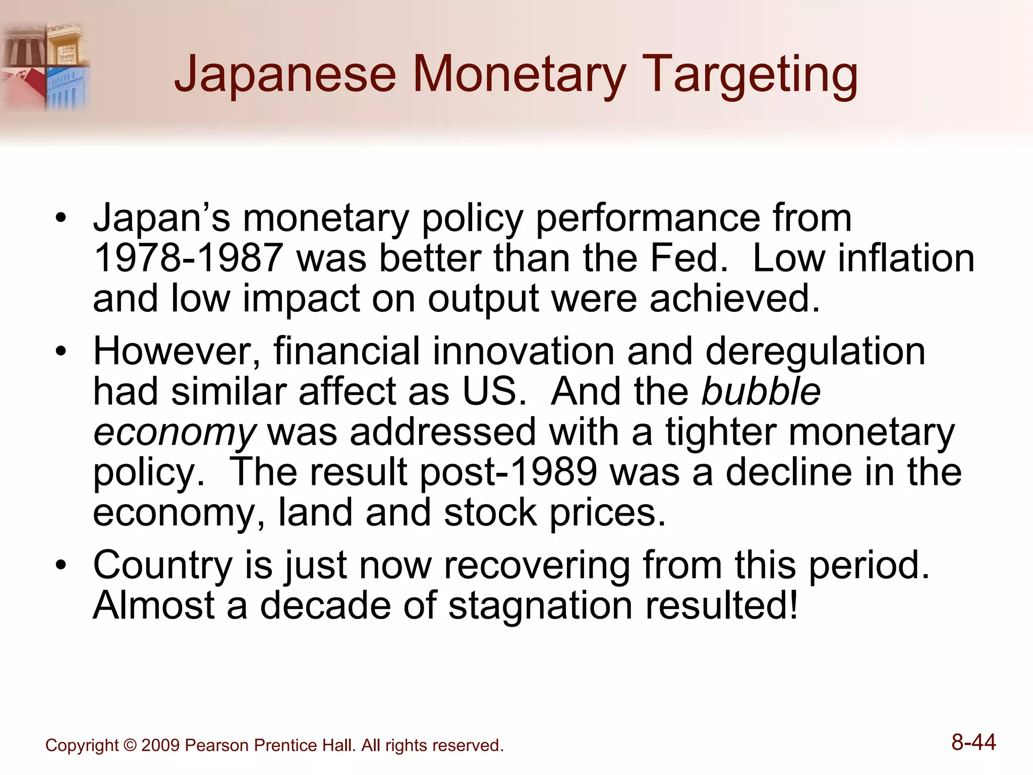 Japanese Monetary Targeting Japan’s monetary policy performance from 1978-1987 was better than the Fed.  Low inflation and low impact on output were achieved. However, financial innovation and deregulation had similar affect as US.  And the  bubble economy  was addressed with a tighter monetary policy.  The result post-1989 was a decline in the economy, land and stock prices. Country is just now recovering from this period.  Almost a decade of stagnation resulted! 