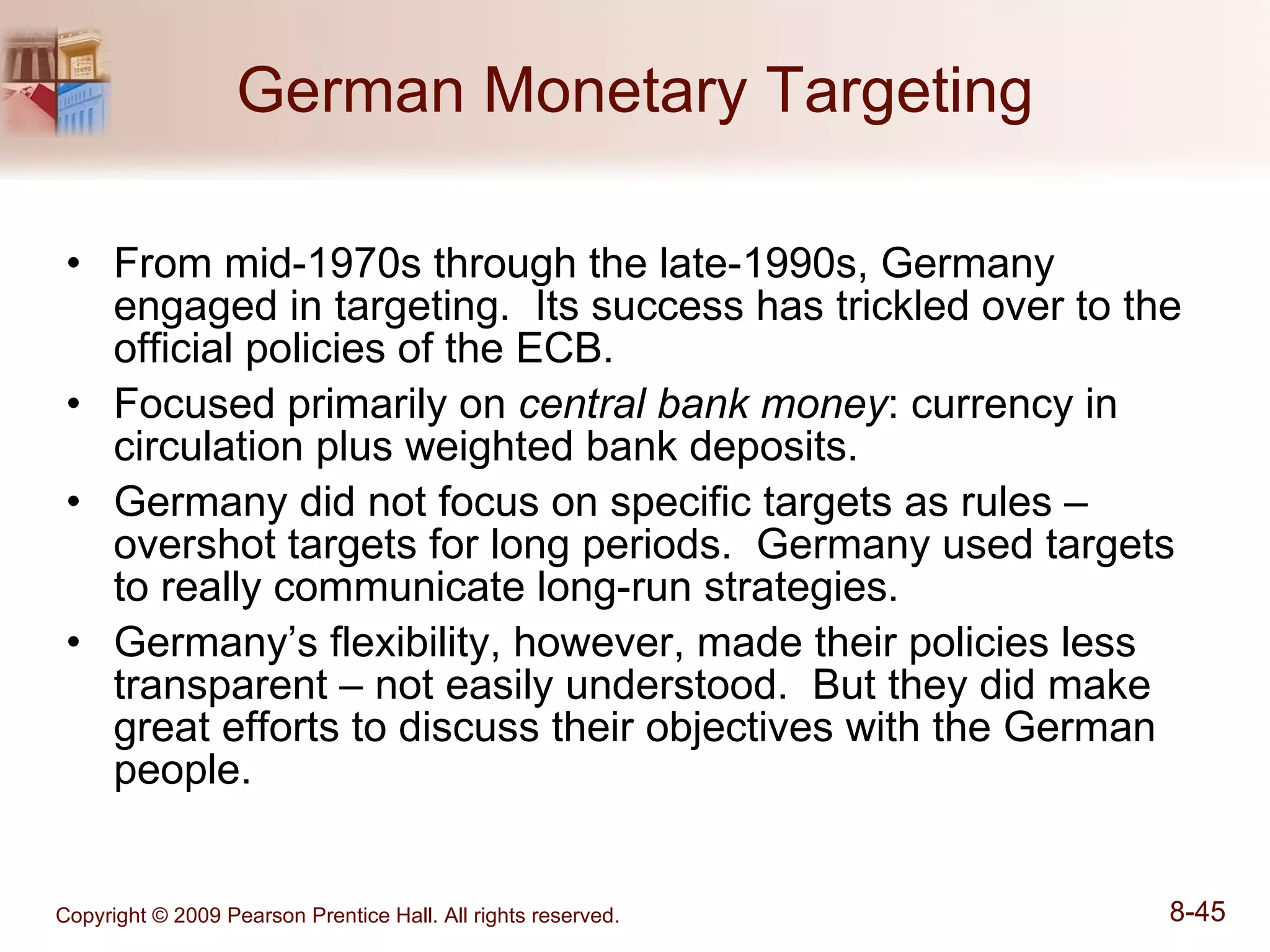German Monetary Targeting From mid-1970s through the late-1990s, Germany engaged in targeting.  Its success has trickled over to the official policies of the ECB. Focused primarily on  central bank money : currency in circulation plus weighted bank deposits. Germany did not focus on specific targets as rules – overshot targets for long periods.  Germany used targets to really communicate long-run strategies. Germany’s flexibility, however, made their policies less transparent – not easily understood.  But they did make great efforts to discuss their objectives with the German people. 