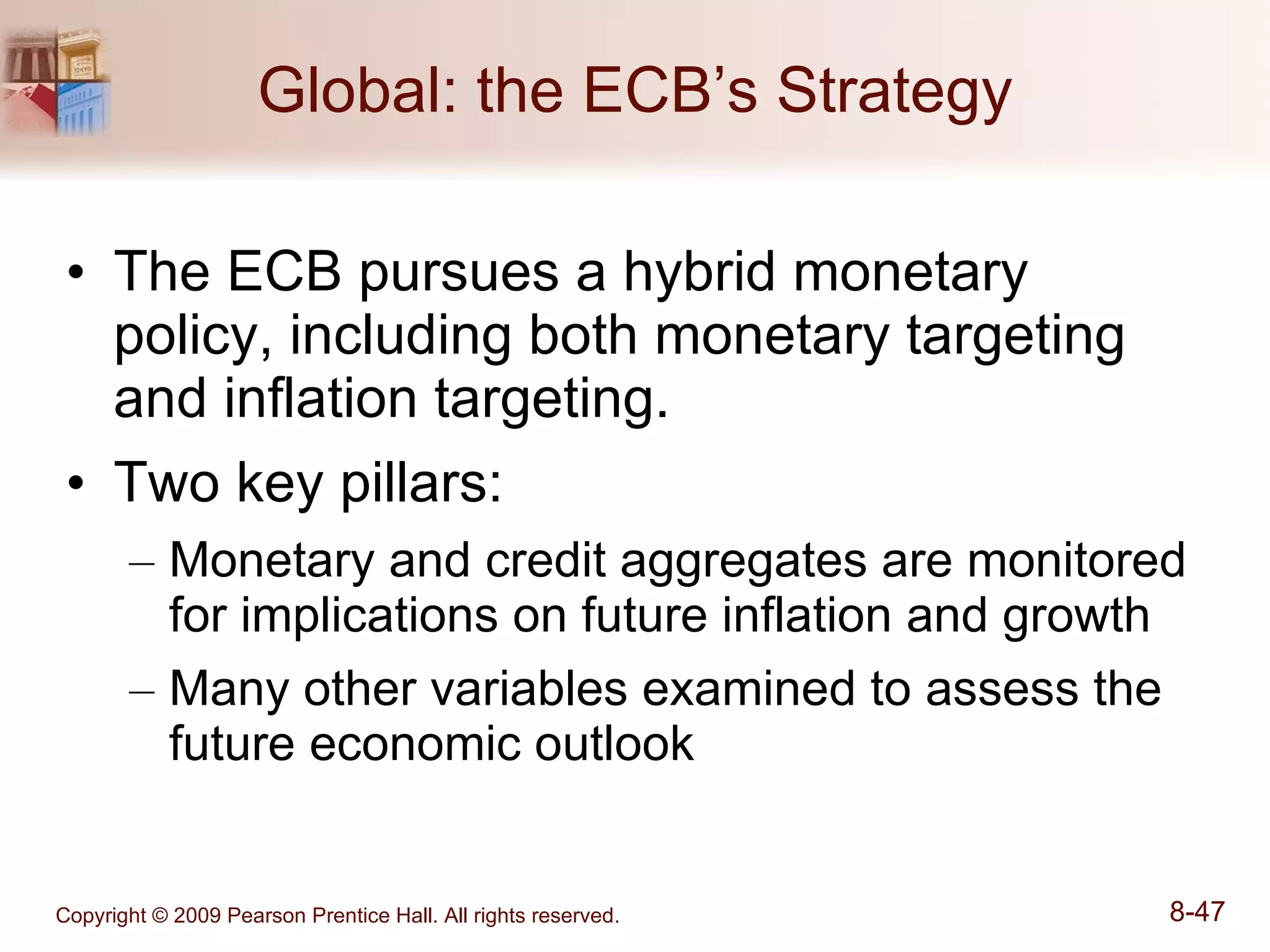 Global: the ECB’s Strategy The ECB pursues a hybrid monetary policy, including both monetary targeting and inflation targeting. Two key pillars: Monetary and credit aggregates are monitored for implications on future inflation and growth Many other variables examined to assess the future economic outlook 
