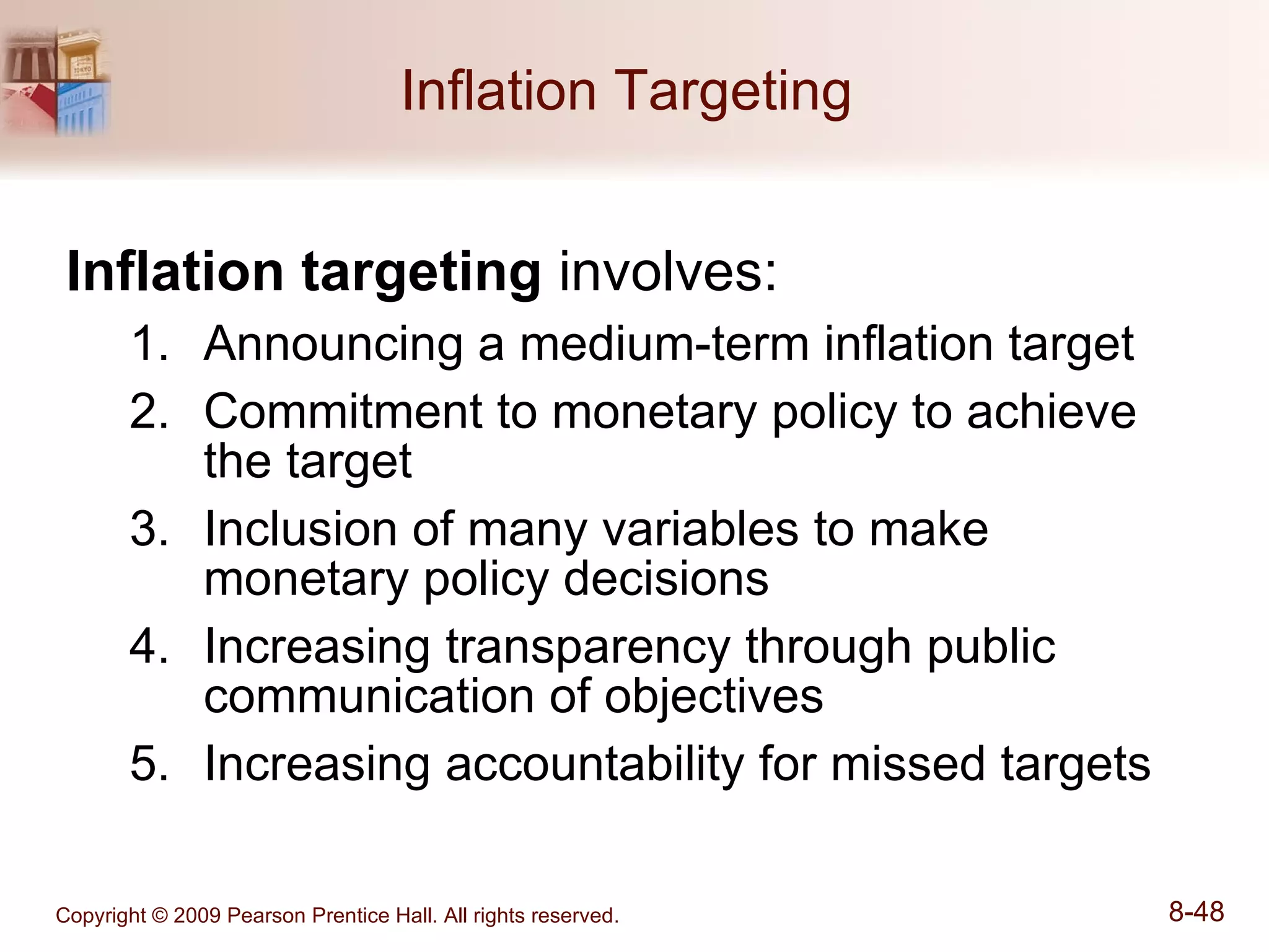 Inflation Targeting  Inflation targeting  involves:  Announcing a medium-term inflation target Commitment to monetary policy to achieve the target Inclusion of many variables to make monetary policy decisions Increasing transparency through public communication of objectives Increasing accountability for missed targets 