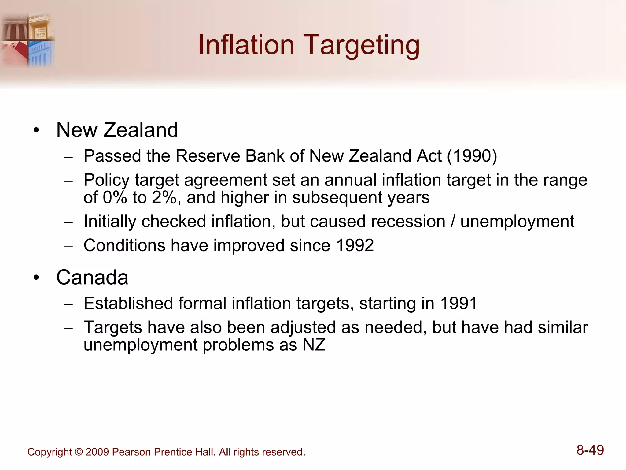 Inflation Targeting  New Zealand Passed the Reserve Bank of New Zealand Act (1990) Policy target agreement set an annual inflation target in the range of 0% to 2%, and higher in subsequent years Initially checked inflation, but caused recession / unemployment Conditions have improved since 1992 Canada Established formal inflation targets, starting in 1991 Targets have also been adjusted as needed, but have had similar unemployment problems as NZ 