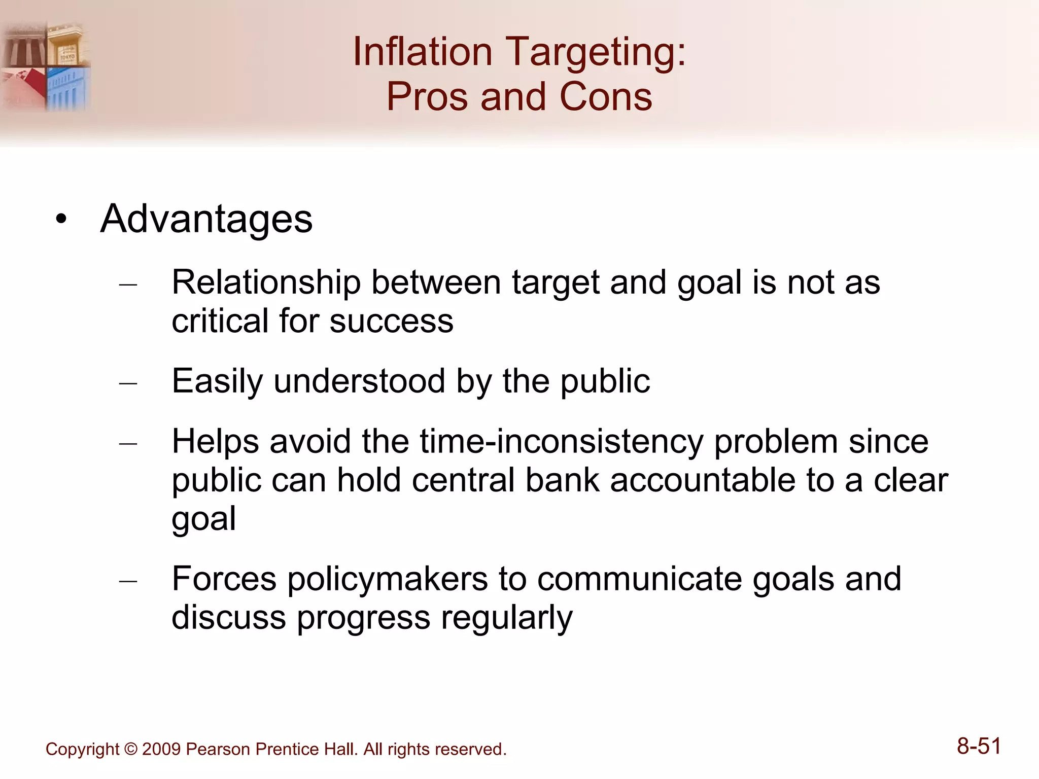 Inflation Targeting: Pros and Cons Advantages Relationship between target and goal is not as critical for success Easily understood by the public Helps avoid the time-inconsistency problem since public can hold central bank accountable to a clear goal Forces policymakers to communicate goals and discuss progress regularly 