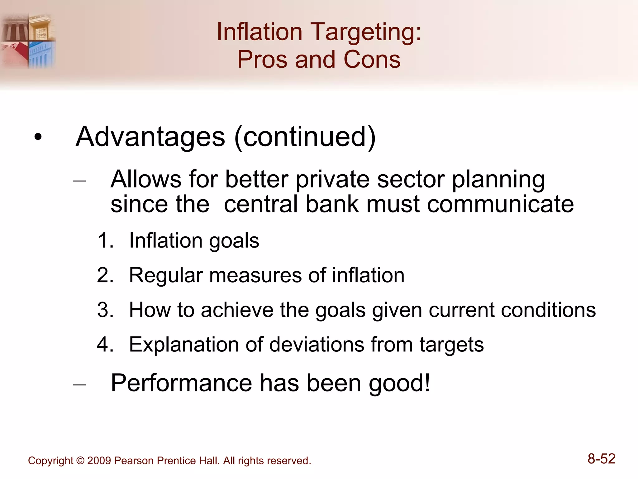 Inflation Targeting: Pros and Cons Advantages (continued) Allows for better private sector planning since the  central bank must communicate Inflation goals Regular measures of inflation How to achieve the goals given current conditions Explanation of deviations from targets Performance has been good! 