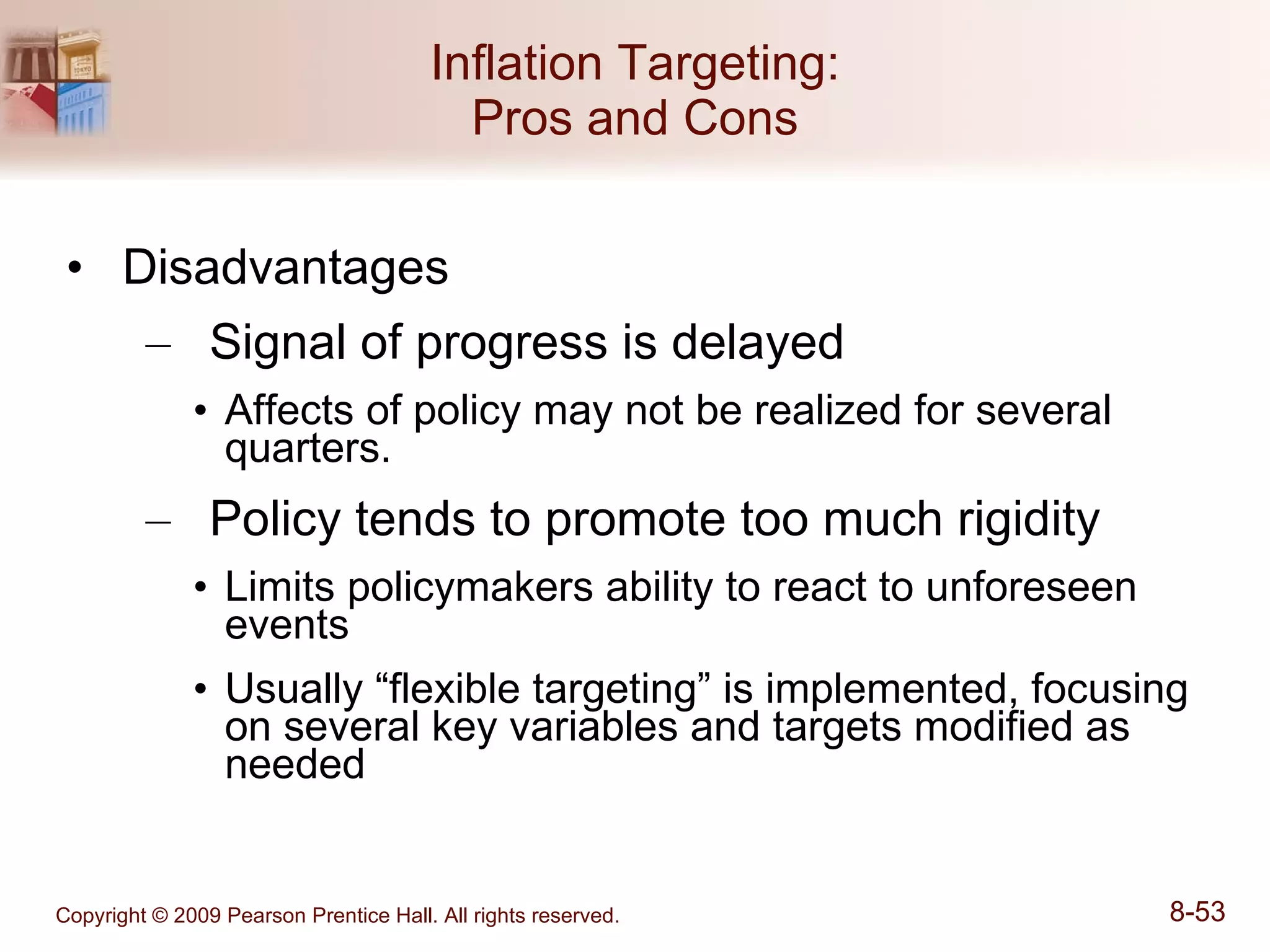 Inflation Targeting: Pros and Cons Disadvantages Signal of progress is delayed Affects of policy may not be realized for several quarters. Policy tends to promote too much rigidity Limits policymakers ability to react to unforeseen events Usually “flexible targeting” is implemented, focusing on several key variables and targets modified as needed 